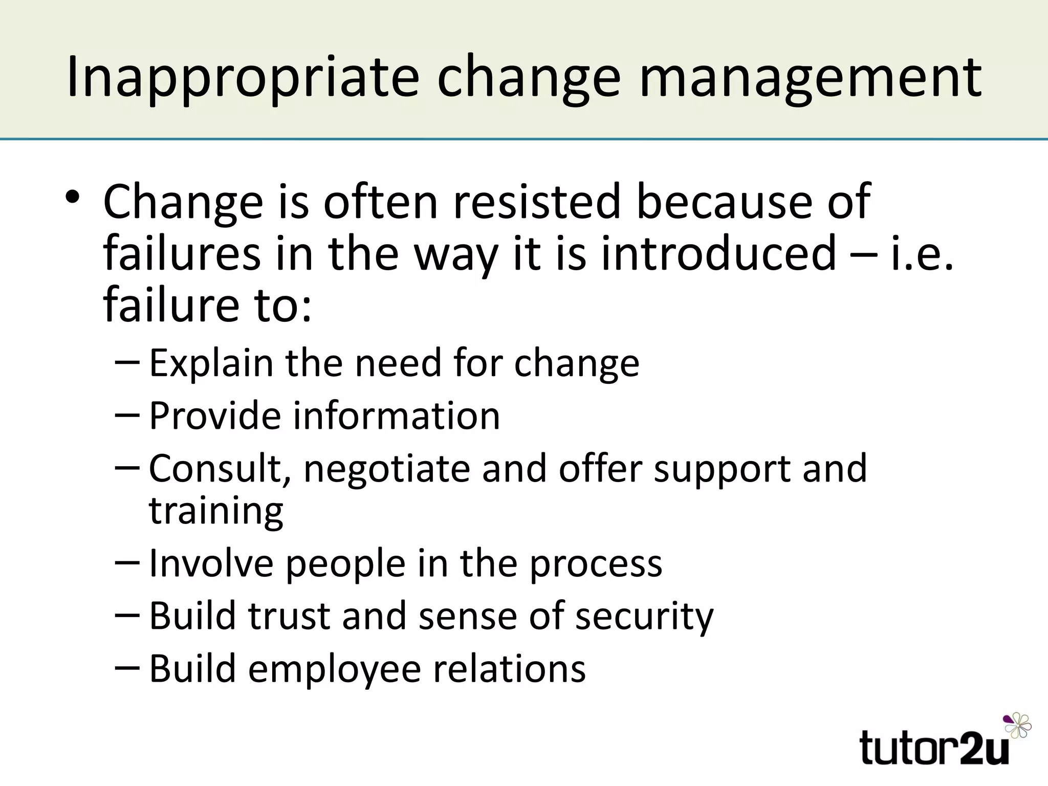 Inappropriate change management
• Change is often resisted because of
  failures in the way it is introduced – i.e.
  failure to:
  – Explain the need for change
  – Provide information
  – Consult, negotiate and offer support and
    training
  – Involve people in the process
  – Build trust and sense of security
  – Build employee relations
 