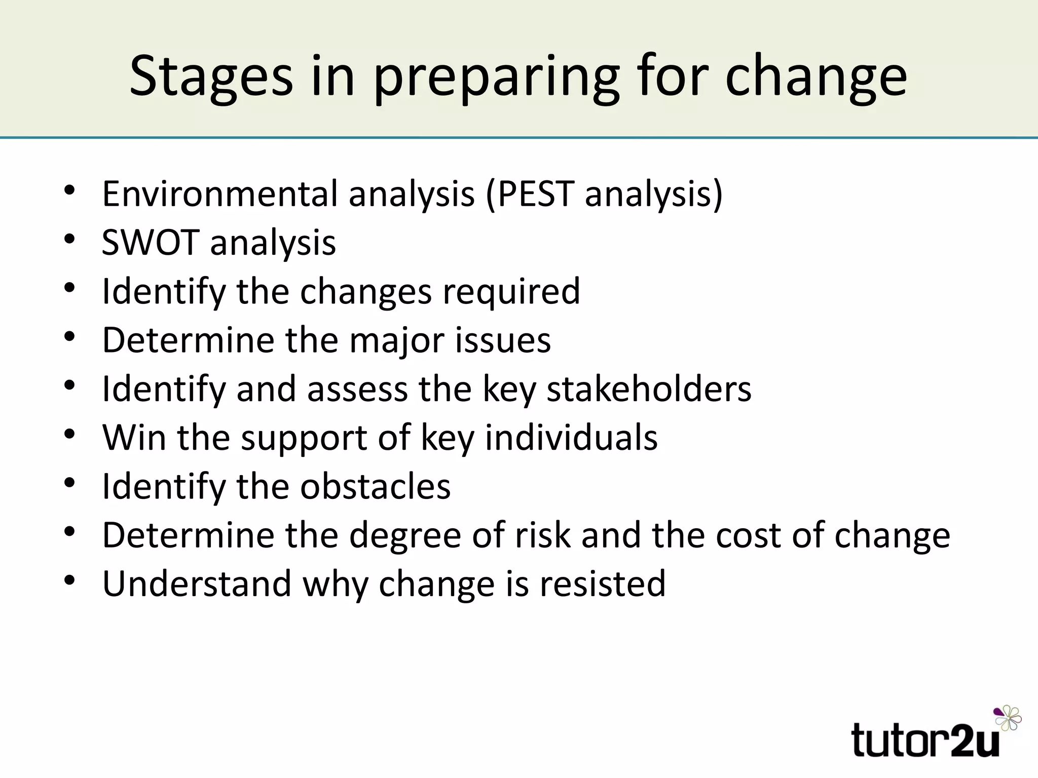 Stages in preparing for change
•   Environmental analysis (PEST analysis)
•   SWOT analysis
•   Identify the changes required
•   Determine the major issues
•   Identify and assess the key stakeholders
•   Win the support of key individuals
•   Identify the obstacles
•   Determine the degree of risk and the cost of change
•   Understand why change is resisted
 