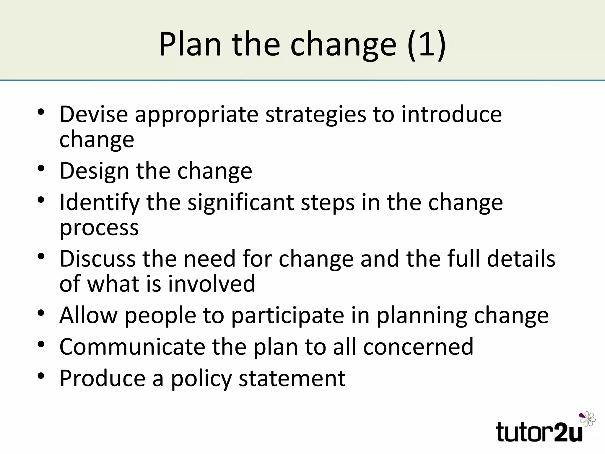 Plan the change (1)
• Devise appropriate strategies to introduce
  change
• Design the change
• Identify the significant steps in the change
  process
• Discuss the need for change and the full details
  of what is involved
• Allow people to participate in planning change
• Communicate the plan to all concerned
• Produce a policy statement
 