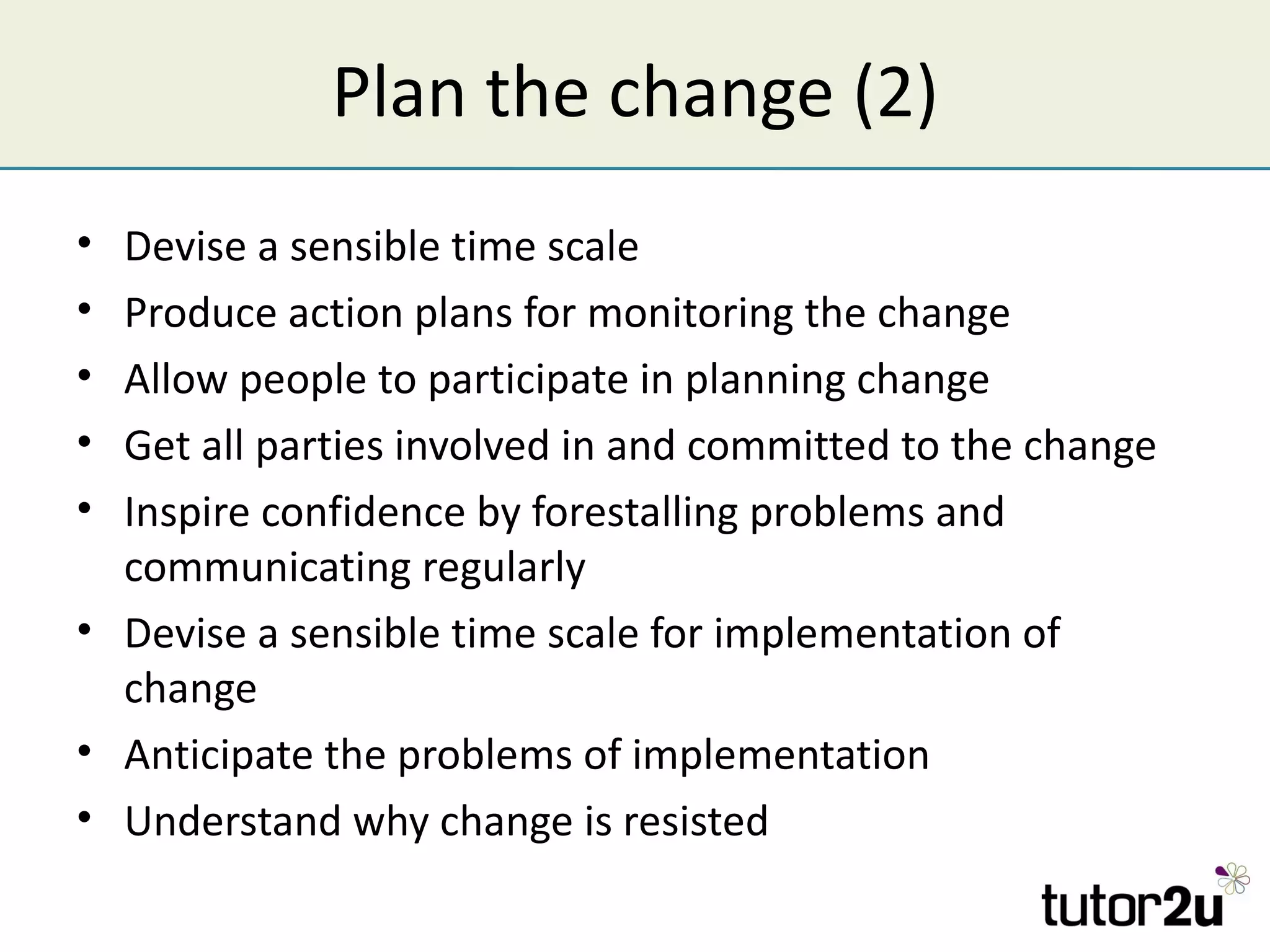 Plan the change (2)
• Devise a sensible time scale
• Produce action plans for monitoring the change
• Allow people to participate in planning change
• Get all parties involved in and committed to the change
• Inspire confidence by forestalling problems and
  communicating regularly
• Devise a sensible time scale for implementation of
  change
• Anticipate the problems of implementation
• Understand why change is resisted
 