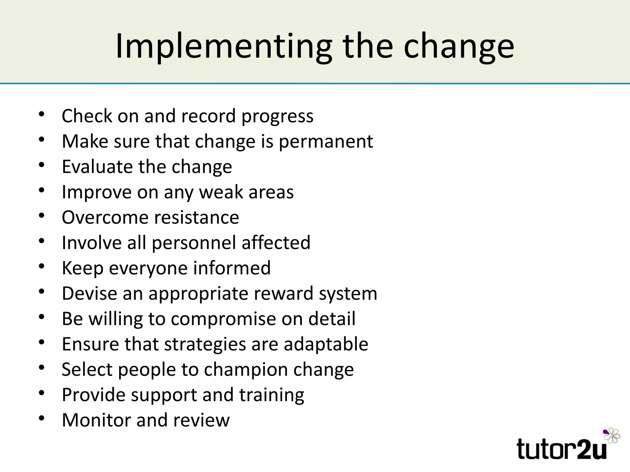 Implementing the change
•   Check on and record progress
•   Make sure that change is permanent
•   Evaluate the change
•   Improve on any weak areas
•   Overcome resistance
•   Involve all personnel affected
•   Keep everyone informed
•   Devise an appropriate reward system
•   Be willing to compromise on detail
•   Ensure that strategies are adaptable
•   Select people to champion change
•   Provide support and training
•   Monitor and review
 