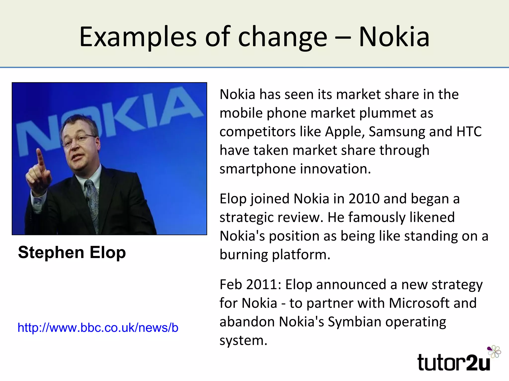 Examples of change – Nokia
                                Nokia has seen its market share in the
                                mobile phone market plummet as
                                competitors like Apple, Samsung and HTC
                                have taken market share through
                                smartphone innovation.
                                Elop joined Nokia in 2010 and began a
                                strategic review. He famously likened
                                Nokia's position as being like standing on a
Stephen Elop                    burning platform.
                                  Feb 2011: Elop announced a new strategy
                                  for Nokia - to partner with Microsoft and
                                  abandon Nokia's Symbian operating
http://www.bbc.co.uk/news/business-16953411
                                  system.
 