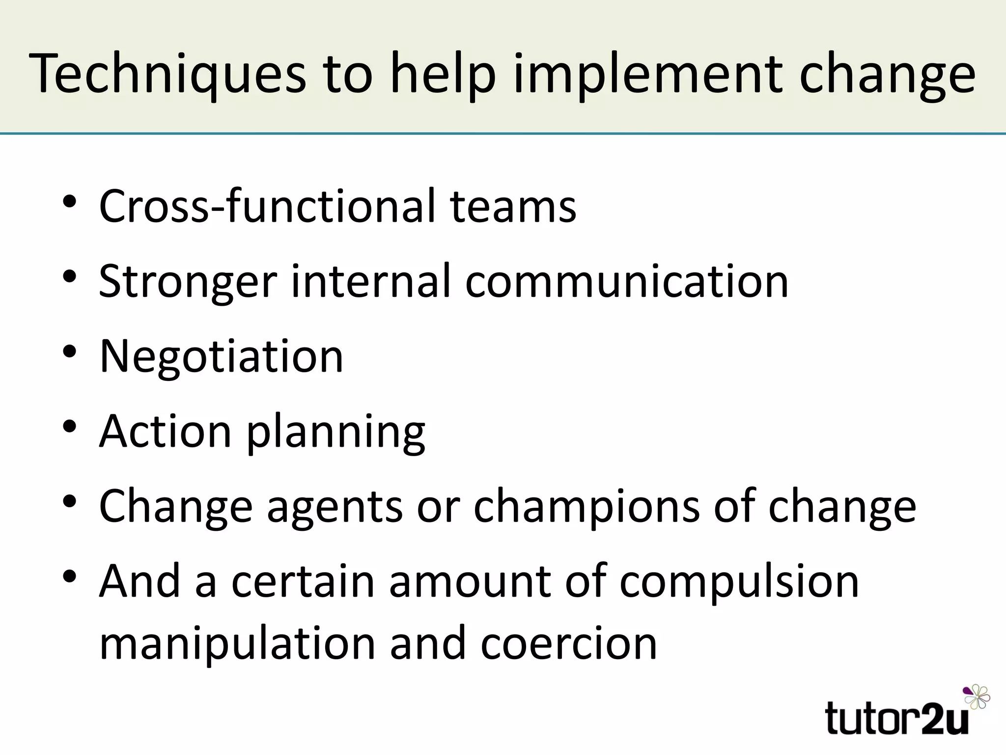 Techniques to help implement change

 •   Cross-functional teams
 •   Stronger internal communication
 •   Negotiation
 •   Action planning
 •   Change agents or champions of change
 •   And a certain amount of compulsion
     manipulation and coercion
 