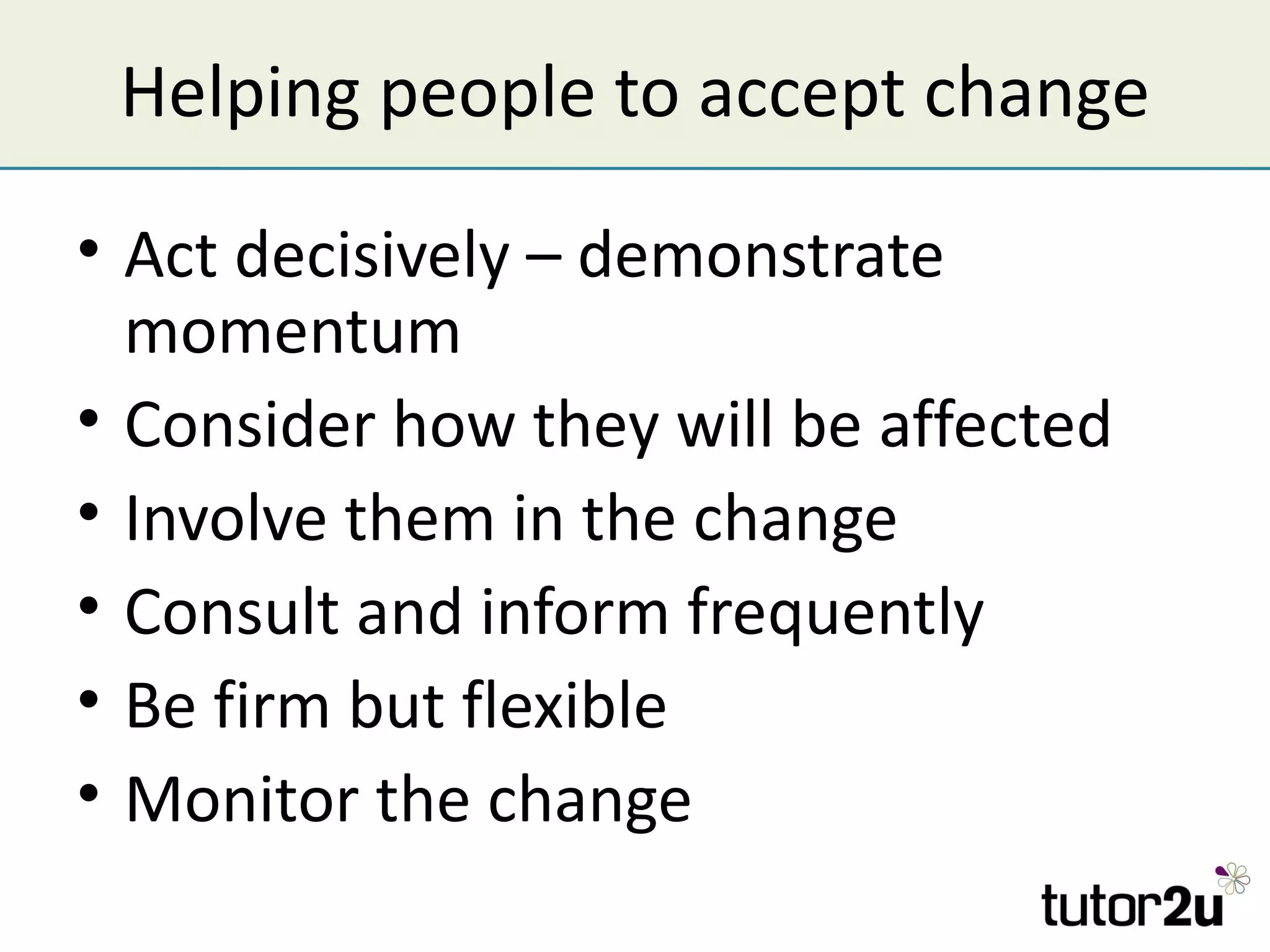 Helping people to accept change

• Act decisively – demonstrate
  momentum
• Consider how they will be affected
• Involve them in the change
• Consult and inform frequently
• Be firm but flexible
• Monitor the change
 