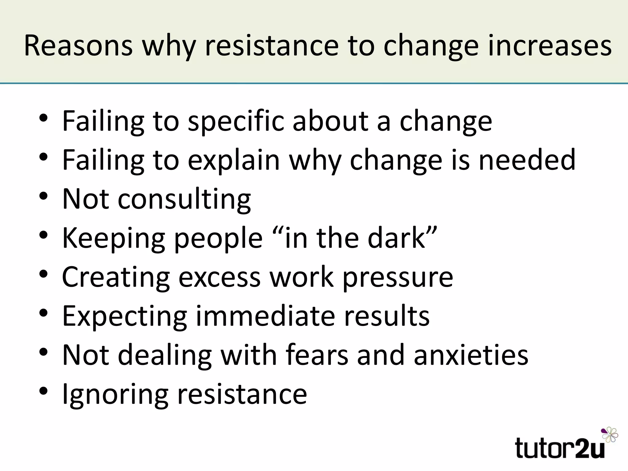 Reasons why resistance to change increases

 •   Failing to specific about a change
 •   Failing to explain why change is needed
 •   Not consulting
 •   Keeping people “in the dark”
 •   Creating excess work pressure
 •   Expecting immediate results
 •   Not dealing with fears and anxieties
 •   Ignoring resistance
 
