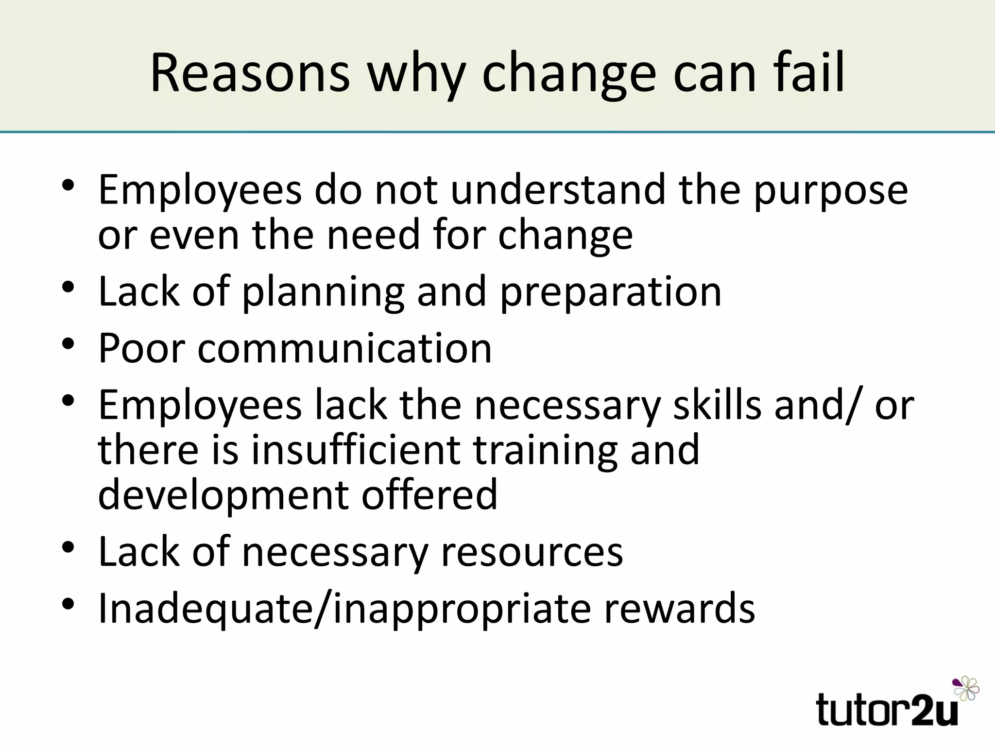 Reasons why change can fail
• Employees do not understand the purpose
  or even the need for change
• Lack of planning and preparation
• Poor communication
• Employees lack the necessary skills and/ or
  there is insufficient training and
  development offered
• Lack of necessary resources
• Inadequate/inappropriate rewards
 