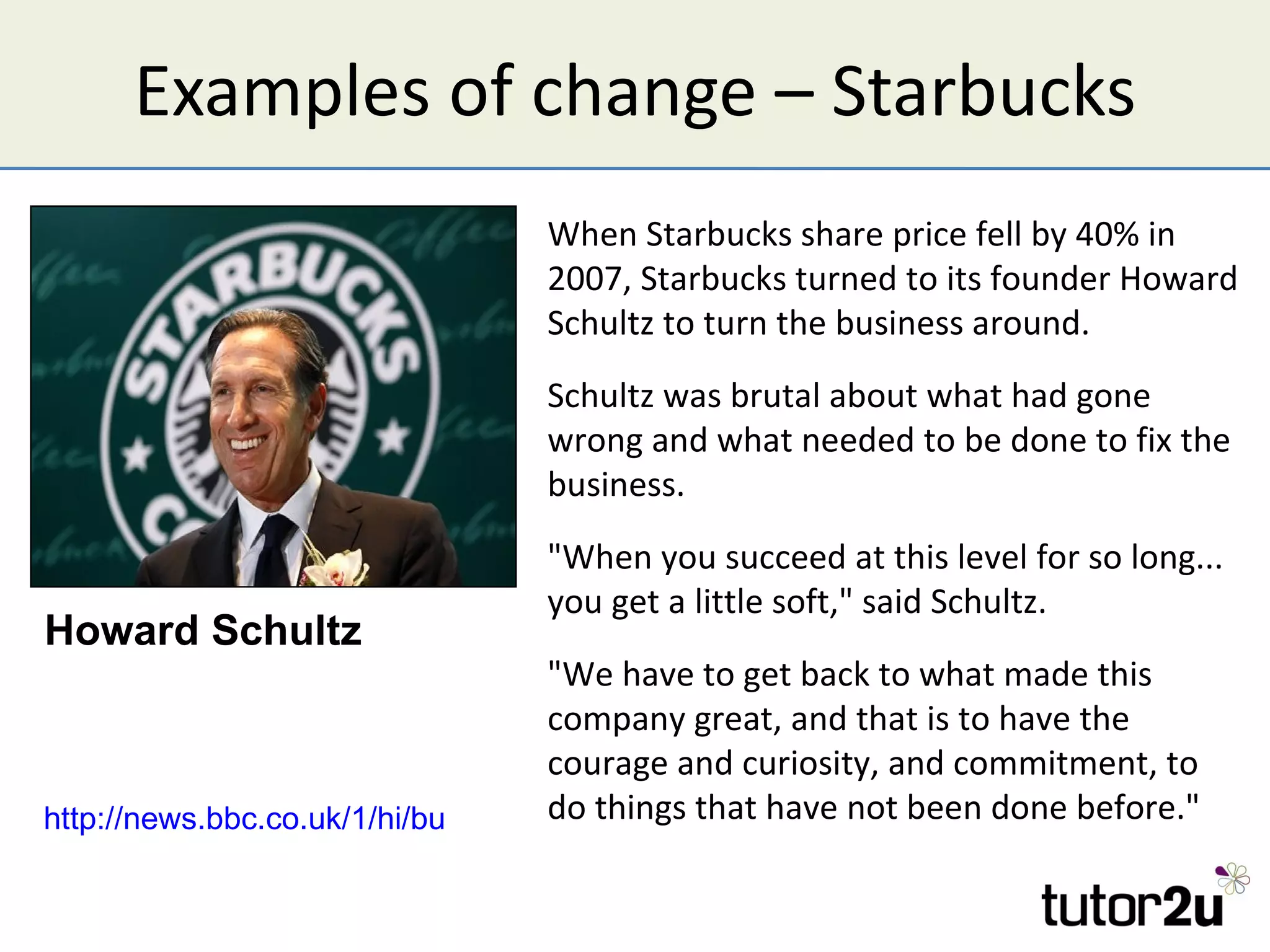 Examples of change – Starbucks
                                 When Starbucks share price fell by 40% in
                                 2007, Starbucks turned to its founder Howard
                                 Schultz to turn the business around.
                                 Schultz was brutal about what had gone
                                 wrong and what needed to be done to fix the
                                 business.
                                 "When you succeed at this level for so long...
                                 you get a little soft," said Schultz.
Howard Schultz
                                    "We have to get back to what made this
                                    company great, and that is to have the
                                    courage and curiosity, and commitment, to
http://news.bbc.co.uk/1/hi/business/7219458.stm have not been done before."
                                    do things that
 