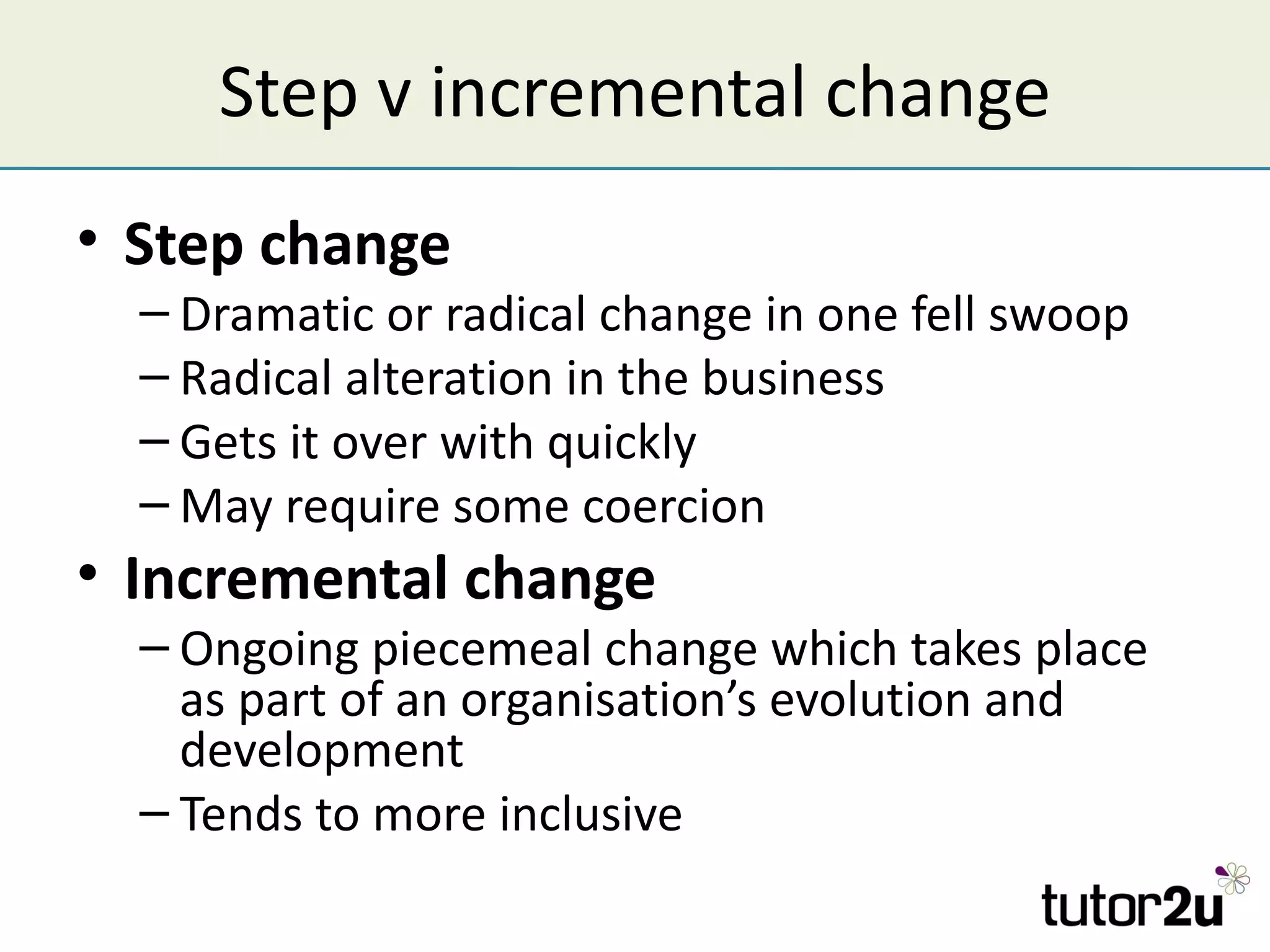 Step v incremental change
• Step change
  – Dramatic or radical change in one fell swoop
  – Radical alteration in the business
  – Gets it over with quickly
  – May require some coercion
• Incremental change
  – Ongoing piecemeal change which takes place
    as part of an organisation’s evolution and
    development
  – Tends to more inclusive
 