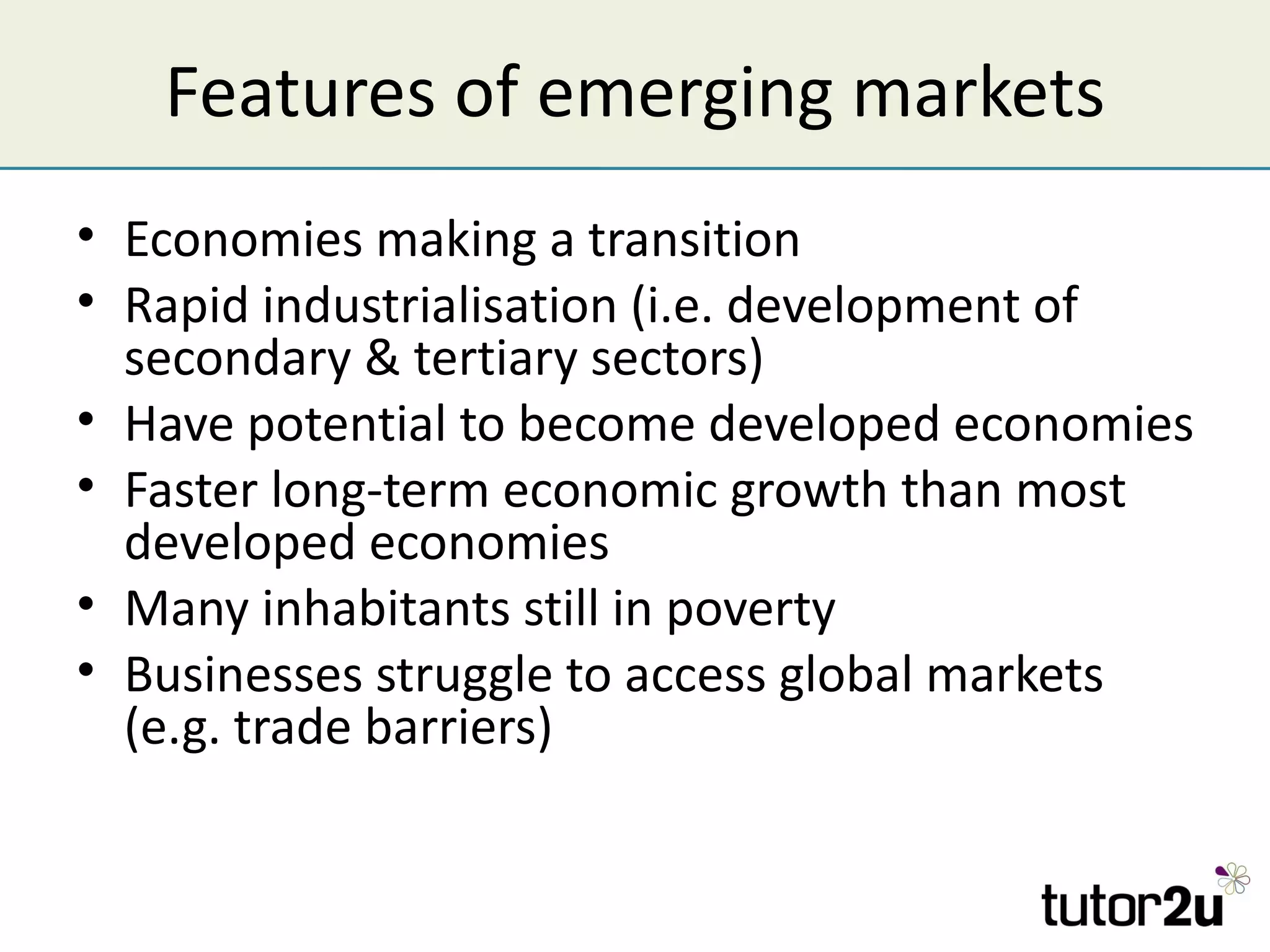 Features of emerging markets
• Economies making a transition
• Rapid industrialisation (i.e. development of
  secondary & tertiary sectors)
• Have potential to become developed economies
• Faster long-term economic growth than most
  developed economies
• Many inhabitants still in poverty
• Businesses struggle to access global markets
  (e.g. trade barriers)
 