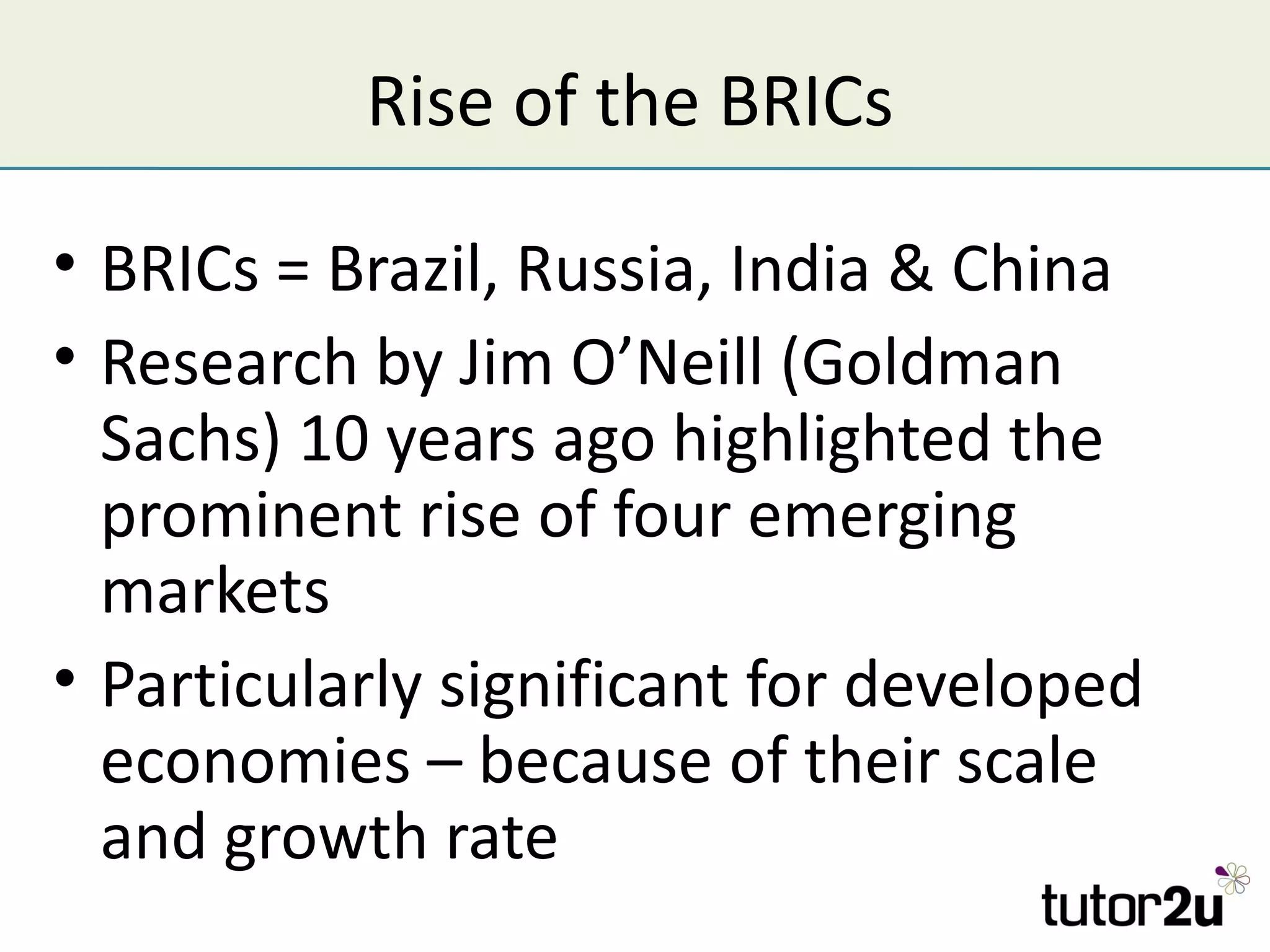 Rise of the BRICs

• BRICs = Brazil, Russia, India & China
• Research by Jim O’Neill (Goldman
  Sachs) 10 years ago highlighted the
  prominent rise of four emerging
  markets
• Particularly significant for developed
  economies – because of their scale
  and growth rate
 