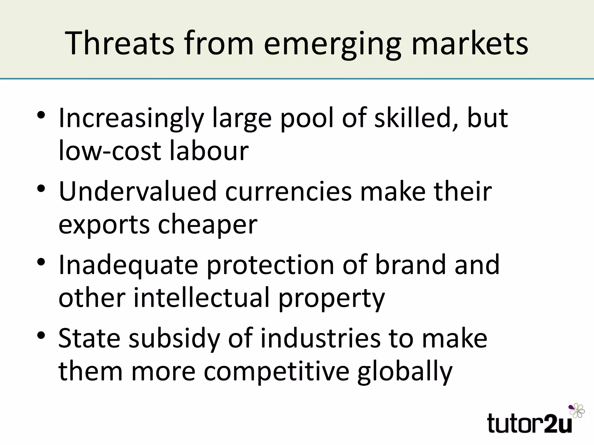 Threats from emerging markets
• Increasingly large pool of skilled, but
  low-cost labour
• Undervalued currencies make their
  exports cheaper
• Inadequate protection of brand and
  other intellectual property
• State subsidy of industries to make
  them more competitive globally
 