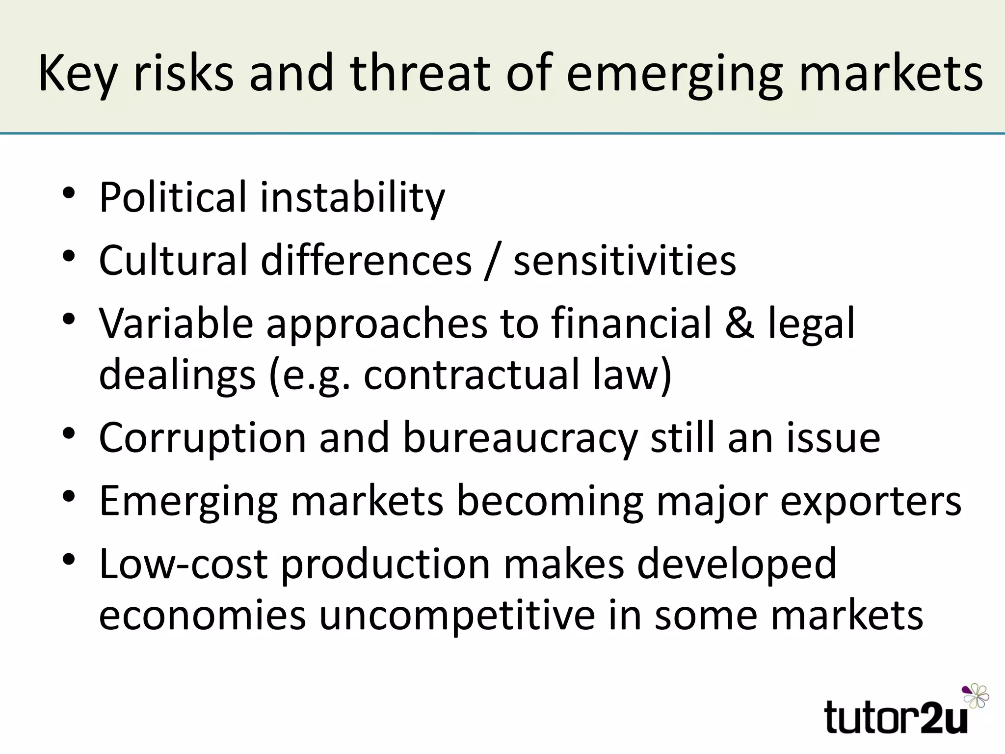 Key risks and threat of emerging markets

 • Political instability
 • Cultural differences / sensitivities
 • Variable approaches to financial & legal
   dealings (e.g. contractual law)
 • Corruption and bureaucracy still an issue
 • Emerging markets becoming major exporters
 • Low-cost production makes developed
   economies uncompetitive in some markets
 