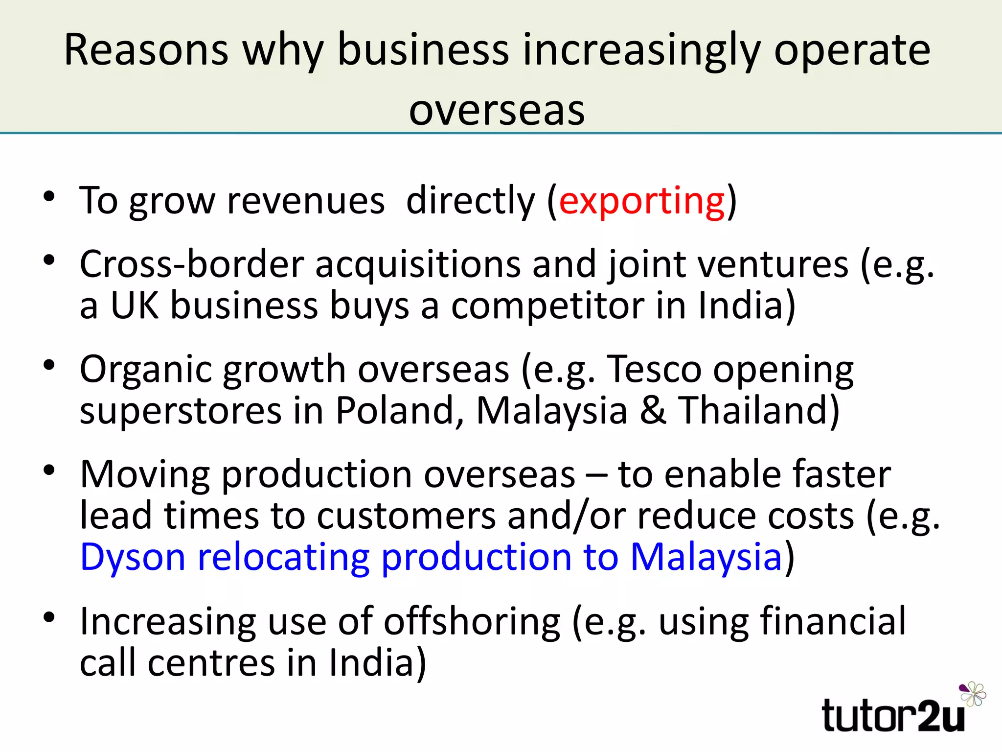 Reasons why business increasingly operate
                overseas
• To grow revenues directly (exporting)
• Cross-border acquisitions and joint ventures (e.g.
  a UK business buys a competitor in India)
• Organic growth overseas (e.g. Tesco opening
  superstores in Poland, Malaysia & Thailand)
• Moving production overseas – to enable faster
  lead times to customers and/or reduce costs (e.g.
  Dyson relocating production to Malaysia)
• Increasing use of offshoring (e.g. using financial
  call centres in India)
 