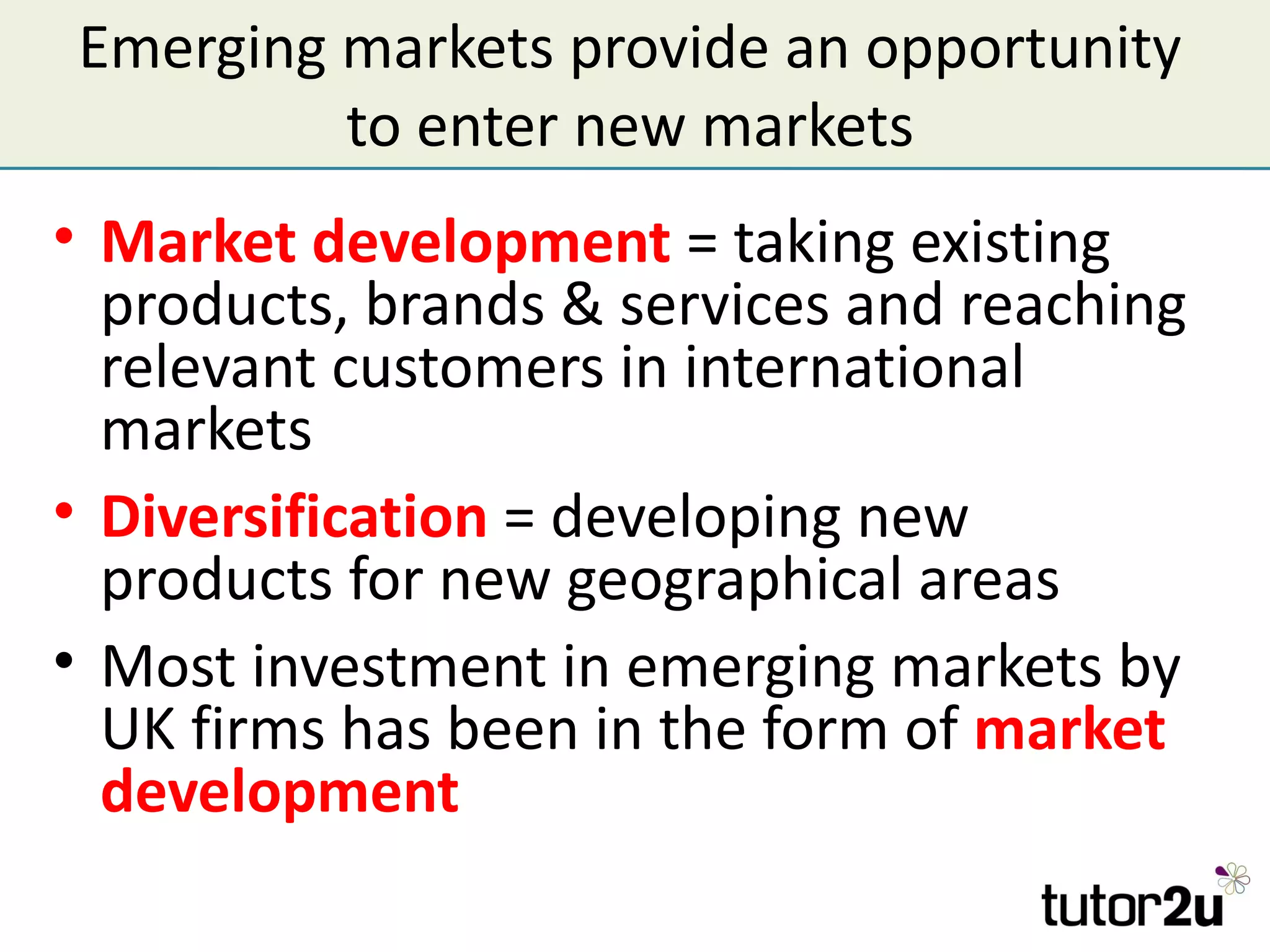 Emerging markets provide an opportunity
         to enter new markets
• Market development = taking existing
  products, brands & services and reaching
  relevant customers in international
  markets
• Diversification = developing new
  products for new geographical areas
• Most investment in emerging markets by
  UK firms has been in the form of market
  development
 
