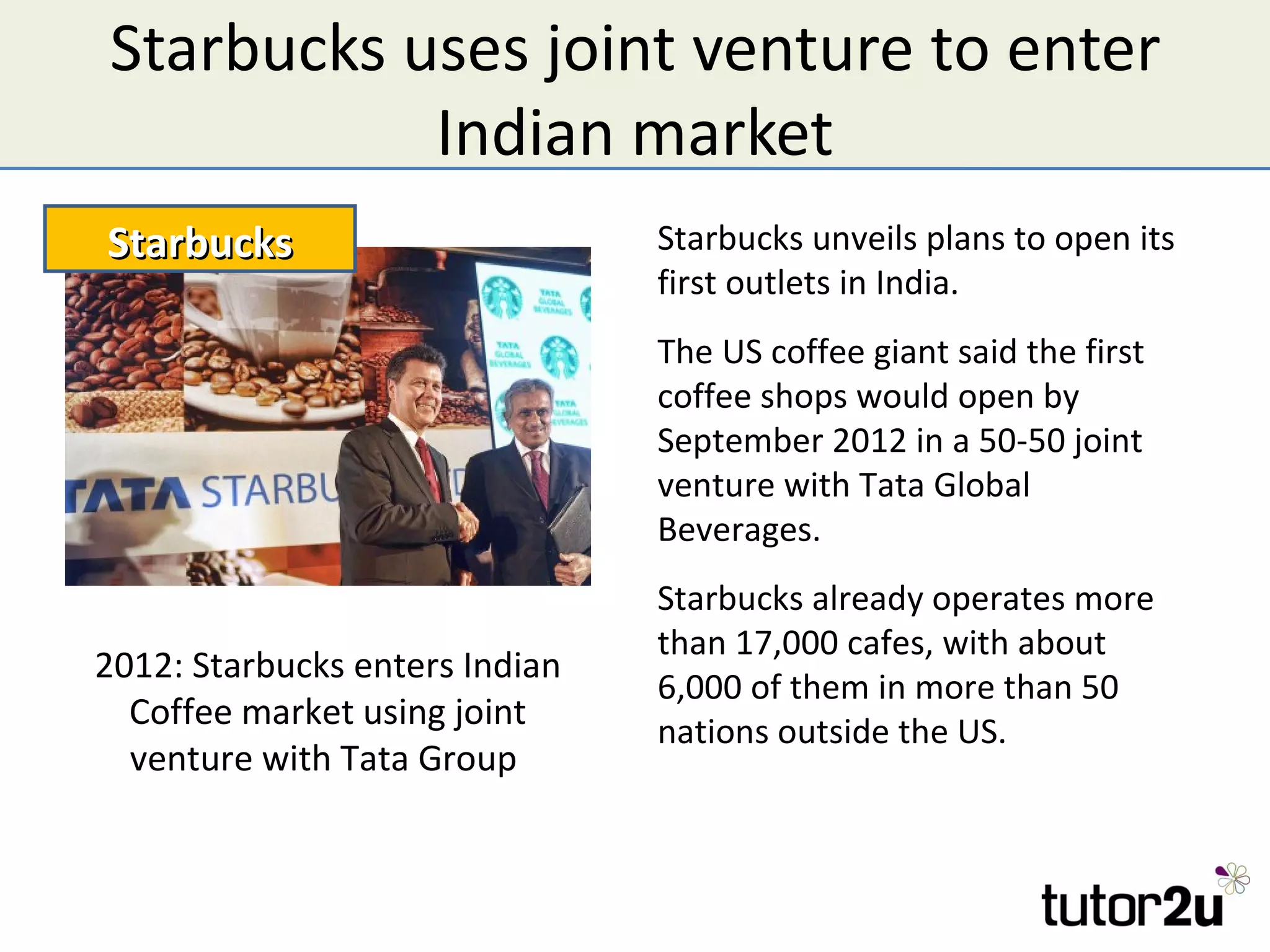 Starbucks uses joint venture to enter
           Indian market
Starbucks                       Starbucks unveils plans to open its
                                first outlets in India.
                                The US coffee giant said the first
                                coffee shops would open by
                                September 2012 in a 50-50 joint
                                venture with Tata Global
                                Beverages.
                                Starbucks already operates more
                                than 17,000 cafes, with about
2012: Starbucks enters Indian
                                6,000 of them in more than 50
  Coffee market using joint     nations outside the US.
  venture with Tata Group
 
