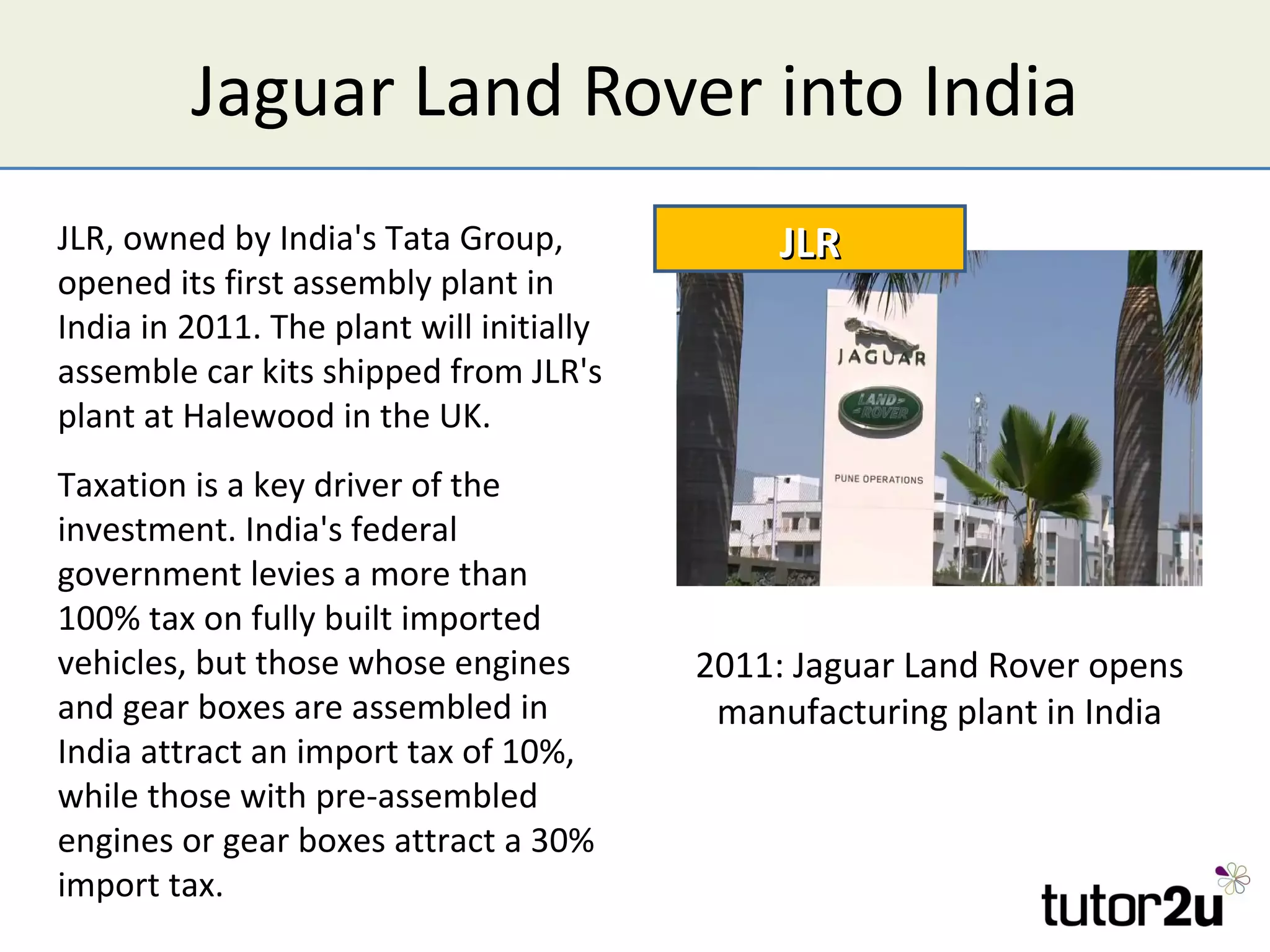 Jaguar Land Rover into India
JLR, owned by India's Tata Group,              JLR
opened its first assembly plant in
India in 2011. The plant will initially
assemble car kits shipped from JLR's
plant at Halewood in the UK.
Taxation is a key driver of the
investment. India's federal
government levies a more than
100% tax on fully built imported
vehicles, but those whose engines         2011: Jaguar Land Rover opens
and gear boxes are assembled in            manufacturing plant in India
India attract an import tax of 10%,
while those with pre-assembled
engines or gear boxes attract a 30%
import tax.
 