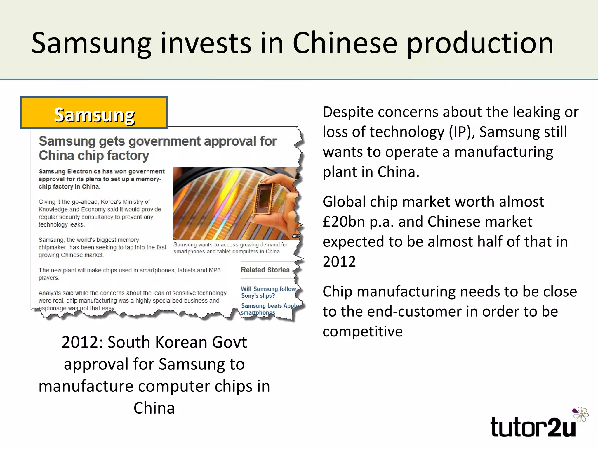 Samsung invests in Chinese production

 Samsung                        Despite concerns about the leaking or
                                loss of technology (IP), Samsung still
                                wants to operate a manufacturing
                                plant in China.
                                Global chip market worth almost
                                £20bn p.a. and Chinese market
                                expected to be almost half of that in
                                2012
                                Chip manufacturing needs to be close
                                to the end-customer in order to be
                                competitive
  2012: South Korean Govt
  approval for Samsung to
manufacture computer chips in
           China
 