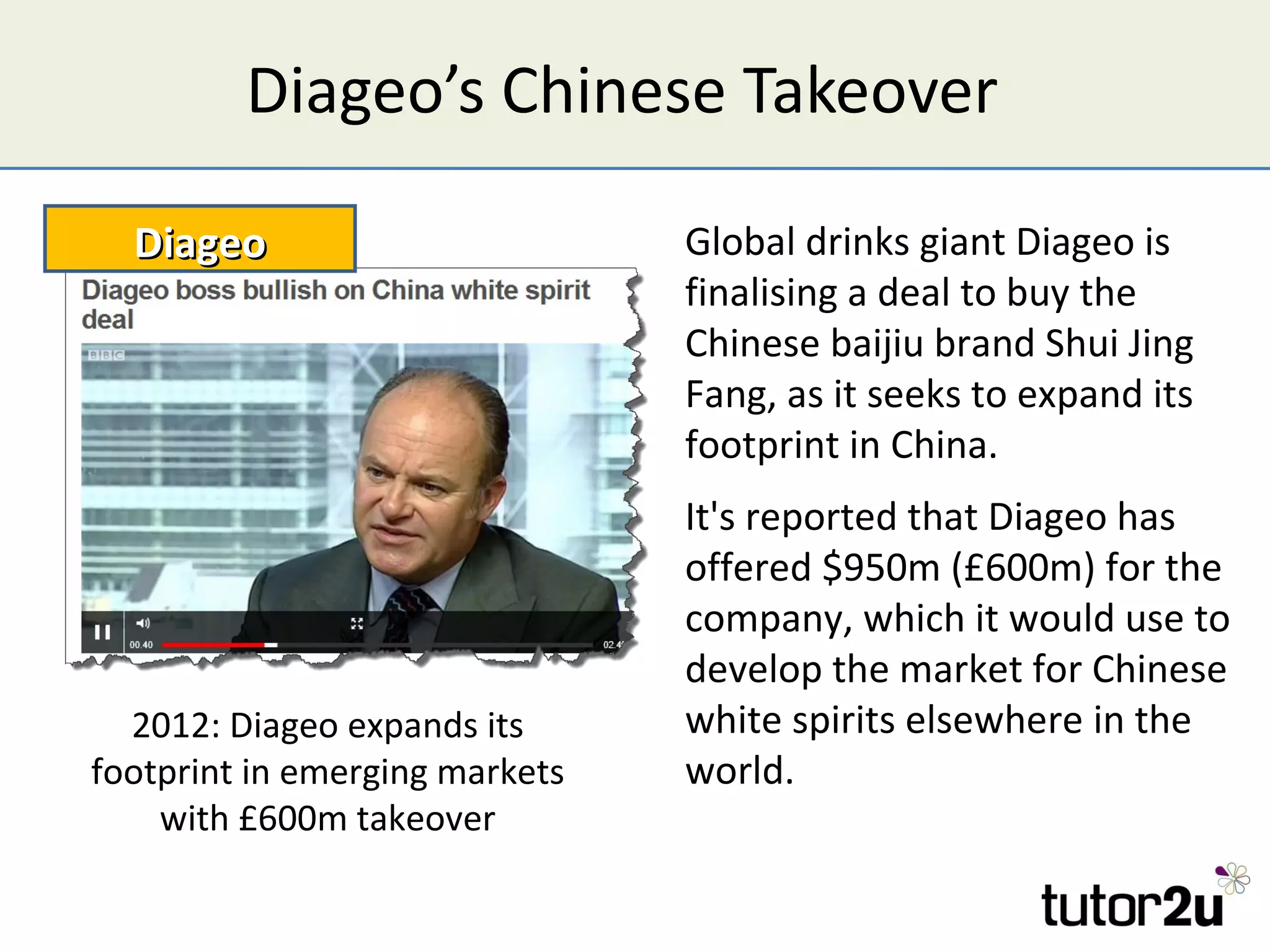 Diageo’s Chinese Takeover

  Diageo                        Global drinks giant Diageo is
                                finalising a deal to buy the
                                Chinese baijiu brand Shui Jing
                                Fang, as it seeks to expand its
                                footprint in China.
                                It's reported that Diageo has
                                offered $950m (£600m) for the
                                company, which it would use to
                                develop the market for Chinese
  2012: Diageo expands its      white spirits elsewhere in the
footprint in emerging markets   world.
    with £600m takeover
 