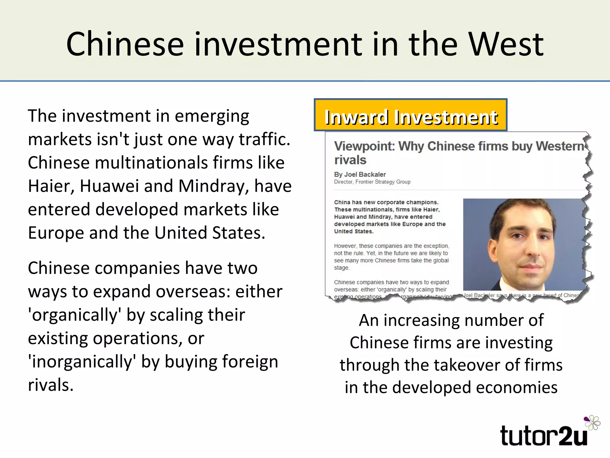 Chinese investment in the West
The investment in emerging            Inward Investment
markets isn't just one way traffic.
Chinese multinationals firms like
Haier, Huawei and Mindray, have
entered developed markets like
Europe and the United States.
Chinese companies have two
ways to expand overseas: either
'organically' by scaling their            An increasing number of
existing operations, or                  Chinese firms are investing
'inorganically' by buying foreign      through the takeover of firms
rivals.                                 in the developed economies
 