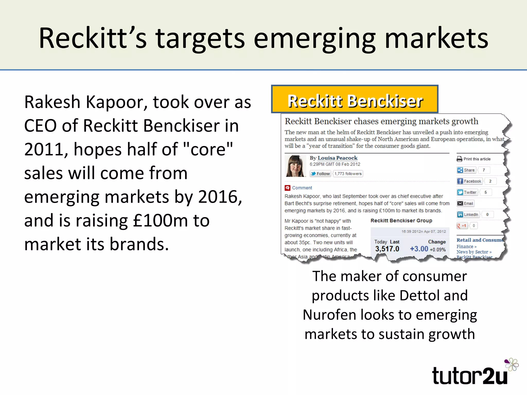 Reckitt’s targets emerging markets
Rakesh Kapoor, took over as   Reckitt Benckiser
CEO of Reckitt Benckiser in
2011, hopes half of "core"
sales will come from
emerging markets by 2016,
and is raising £100m to
market its brands.
                                The maker of consumer
                                products like Dettol and
                               Nurofen looks to emerging
                               markets to sustain growth
 