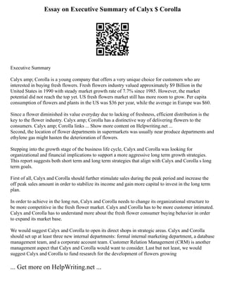 Essay on Executive Summary of Calyx $ Corolla
Executive Summary
Calyx amp; Corolla is a young company that offers a very unique choice for customers who are
interested in buying fresh flowers. Fresh flowers industry valued approximately $9 Billion in the
United States in 1990 with steady market growth rate of 7.7% since 1985. However, the market
potential did not reach the top yet. US fresh flowers market still has more room to grow. Per capita
consumption of flowers and plants in the US was $36 per year, while the average in Europe was $60.
Since a flower diminished its value everyday due to lacking of freshness, efficient distribution is the
key to the flower industry. Calyx amp; Corolla has a distinctive way of delivering flowers to the
consumers. Calyx amp; Corolla links ... Show more content on Helpwriting.net ...
Second, the location of flower departments in supermarkets was usually near produce departments and
ethylene gas might hasten the deterioration of flowers.
Stepping into the growth stage of the business life cycle, Calyx and Corolla was looking for
organizational and financial implications to support a more aggressive long term growth strategies.
This report suggests both short term and long term strategies that align with Calyx and Corolla s long
term goals.
First of all, Calyx and Corolla should further stimulate sales during the peak period and increase the
off peak sales amount in order to stabilize its income and gain more capital to invest in the long term
plan.
In order to achieve in the long run, Calyx and Corolla needs to change its organizational structure to
be more competitive in the fresh flower market. Calyx and Corolla has to be more customer intimated.
Calyx and Corolla has to understand more about the fresh flower consumer buying behavior in order
to expand its market base.
We would suggest Calyx and Corolla to open its direct shops in strategic areas. Calyx and Corolla
should set up at least three new internal departments: formal internal marketing department, a database
management team, and a corporate account team. Customer Relation Management (CRM) is another
management aspect that Calyx and Corolla would want to consider. Last but not least, we would
suggest Calyx and Corolla to fund research for the development of flowers growing
... Get more on HelpWriting.net ...
 