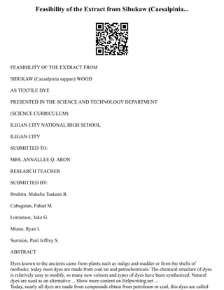 Feasibility of the Extract from Sibukaw (Caesalpinia...
FEASIBILITY OF THE EXTRACT FROM
SIBUKAW (Caesalpinia sappan) WOOD
AS TEXTILE DYE
PRESENTED IN THE SCIENCE AND TECHNOLOGY DEPARTMENT
(SCIENCE CURRICULUM)
ILIGAN CITY NATIONAL HIGH SCHOOL
ILIGAN CITY
SUBMITTED TO:
MRS. ANNALLEE Q. ARON
RESEARCH TEACHER
SUBMITTED BY:
Ibrahim, Mahalia Taskeen R.
Cabugatan, Fahad M.
Lomansoc, Jake G.
Miano, Ryan I.
Surmion, Paul Jeffrey S.
ABSTRACT
Dyes known to the ancients came from plants such as indigo and madder or from the shells of
mollusks; today most dyes are made from coal tar and petrochemicals. The chemical structure of dyes
is relatively easy to modify, so many new colours and types of dyes have been synthesized. Natural
dyes are used as an alternative ... Show more content on Helpwriting.net ...
Today, nearly all dyes are made from compounds obtain from petroleum or coal, this dyes are called
 
