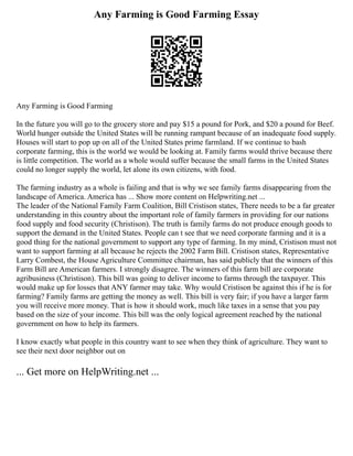 Any Farming is Good Farming Essay
Any Farming is Good Farming
In the future you will go to the grocery store and pay $15 a pound for Pork, and $20 a pound for Beef.
World hunger outside the United States will be running rampant because of an inadequate food supply.
Houses will start to pop up on all of the United States prime farmland. If we continue to bash
corporate farming, this is the world we would be looking at. Family farms would thrive because there
is little competition. The world as a whole would suffer because the small farms in the United States
could no longer supply the world, let alone its own citizens, with food.
The farming industry as a whole is failing and that is why we see family farms disappearing from the
landscape of America. America has ... Show more content on Helpwriting.net ...
The leader of the National Family Farm Coalition, Bill Cristison states, There needs to be a far greater
understanding in this country about the important role of family farmers in providing for our nations
food supply and food security (Christison). The truth is family farms do not produce enough goods to
support the demand in the United States. People can t see that we need corporate farming and it is a
good thing for the national government to support any type of farming. In my mind, Cristison must not
want to support farming at all because he rejects the 2002 Farm Bill. Cristison states, Representative
Larry Combest, the House Agriculture Committee chairman, has said publicly that the winners of this
Farm Bill are American farmers. I strongly disagree. The winners of this farm bill are corporate
agribusiness (Christison). This bill was going to deliver income to farms through the taxpayer. This
would make up for losses that ANY farmer may take. Why would Cristison be against this if he is for
farming? Family farms are getting the money as well. This bill is very fair; if you have a larger farm
you will receive more money. That is how it should work, much like taxes in a sense that you pay
based on the size of your income. This bill was the only logical agreement reached by the national
government on how to help its farmers.
I know exactly what people in this country want to see when they think of agriculture. They want to
see their next door neighbor out on
... Get more on HelpWriting.net ...
 