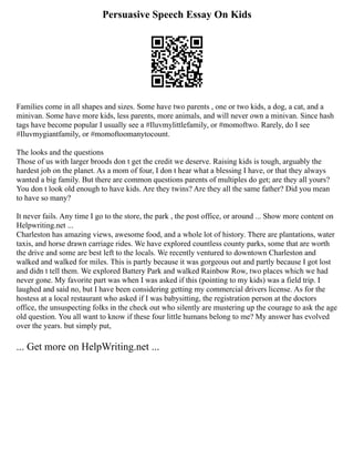 Persuasive Speech Essay On Kids
Families come in all shapes and sizes. Some have two parents , one or two kids, a dog, a cat, and a
minivan. Some have more kids, less parents, more animals, and will never own a minivan. Since hash
tags have become popular I usually see a #Iluvmylittlefamily, or #momoftwo. Rarely, do I see
#Iluvmygiantfamily, or #momoftoomanytocount.
The looks and the questions
Those of us with larger broods don t get the credit we deserve. Raising kids is tough, arguably the
hardest job on the planet. As a mom of four, I don t hear what a blessing I have, or that they always
wanted a big family. But there are common questions parents of multiples do get; are they all yours?
You don t look old enough to have kids. Are they twins? Are they all the same father? Did you mean
to have so many?
It never fails. Any time I go to the store, the park , the post office, or around ... Show more content on
Helpwriting.net ...
Charleston has amazing views, awesome food, and a whole lot of history. There are plantations, water
taxis, and horse drawn carriage rides. We have explored countless county parks, some that are worth
the drive and some are best left to the locals. We recently ventured to downtown Charleston and
walked and walked for miles. This is partly because it was gorgeous out and partly because I got lost
and didn t tell them. We explored Battery Park and walked Rainbow Row, two places which we had
never gone. My favorite part was when I was asked if this (pointing to my kids) was a field trip. I
laughed and said no, but I have been considering getting my commercial drivers license. As for the
hostess at a local restaurant who asked if I was babysitting, the registration person at the doctors
office, the unsuspecting folks in the check out who silently are mustering up the courage to ask the age
old question. You all want to know if these four little humans belong to me? My answer has evolved
over the years. but simply put,
... Get more on HelpWriting.net ...
 