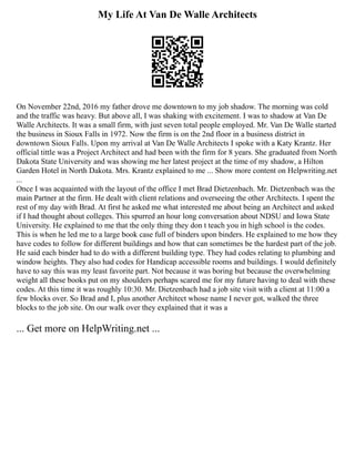 My Life At Van De Walle Architects
On November 22nd, 2016 my father drove me downtown to my job shadow. The morning was cold
and the traffic was heavy. But above all, I was shaking with excitement. I was to shadow at Van De
Walle Architects. It was a small firm, with just seven total people employed. Mr. Van De Walle started
the business in Sioux Falls in 1972. Now the firm is on the 2nd floor in a business district in
downtown Sioux Falls. Upon my arrival at Van De Walle Architects I spoke with a Katy Krantz. Her
official tittle was a Project Architect and had been with the firm for 8 years. She graduated from North
Dakota State University and was showing me her latest project at the time of my shadow, a Hilton
Garden Hotel in North Dakota. Mrs. Krantz explained to me ... Show more content on Helpwriting.net
...
Once I was acquainted with the layout of the office I met Brad Dietzenbach. Mr. Dietzenbach was the
main Partner at the firm. He dealt with client relations and overseeing the other Architects. I spent the
rest of my day with Brad. At first he asked me what interested me about being an Architect and asked
if I had thought about colleges. This spurred an hour long conversation about NDSU and Iowa State
University. He explained to me that the only thing they don t teach you in high school is the codes.
This is when he led me to a large book case full of binders upon binders. He explained to me how they
have codes to follow for different buildings and how that can sometimes be the hardest part of the job.
He said each binder had to do with a different building type. They had codes relating to plumbing and
window heights. They also had codes for Handicap accessible rooms and buildings. I would definitely
have to say this was my least favorite part. Not because it was boring but because the overwhelming
weight all these books put on my shoulders perhaps scared me for my future having to deal with these
codes. At this time it was roughly 10:30. Mr. Dietzenbach had a job site visit with a client at 11:00 a
few blocks over. So Brad and I, plus another Architect whose name I never got, walked the three
blocks to the job site. On our walk over they explained that it was a
... Get more on HelpWriting.net ...
 