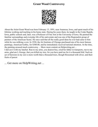 Grant Wood Controversy
About the Artist Grant Wood was born February 13, 1891, near Anamosa, Iowa, and spent much of his
lifetime working and teaching in his home state. During his years there, he taught in the Cedar Rapids,
Iowa, public schools and, later, was a Professor of Fine Arts at the University of Iowa. He painted the
familiar surroundings and everyday life of his nativestate and was one of the Regionalist group of
painters of the American Scene. He once said that all the really good ideas he ever had came to him
while he was milking a cow. In 1930, the Art Institute of Chicago purchased one of his most famous
paintings, American Gothic, for $300.00, and he immediately received national attention. At the time,
the painting aroused much controversy ... Show more content on Helpwriting.net ...
I did cut it with my hatchet. Run to my arms, you dearest boy, cried his father in transports, run to my
arms; glad am I, George, that you killed my tree; for you have paid me for it a thousand fold. Such an
act of heroism in my son is more worth than a thousand trees, though blossomed with silver, and their
fruits of purest
... Get more on HelpWriting.net ...
 
