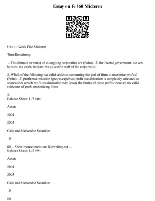 Essay on Fi 360 Midterm
Unit 5 : Week Five Midterm
Time Remaining:
1. The ultimate owner(s) of an ongoing corporation are (Points : 2) the federal government. the debt
holders. the equity holders. the executive staff of the corporation.
2. Which of the following is a valid criticism concerning the goal of firms to maximize profits?
(Points : 2) profit maximization ignores expenses profit maximization is completely unrelated to
shareholder wealth profit maximization may ignore the timing of those profits there are no valid
criticisms of profit maximizing firms
3.
Balance Sheet: 12/31/04
Assets
2004
2003
Cash and Marketable Securities
10
80 ... Show more content on Helpwriting.net ...
Balance Sheet: 12/31/04
Assets
2004
2003
Cash and Marketable Securities
10
80
 