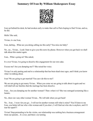 Summary Of Ivan By William Shakespeare Essay
Ivan sat behind his desk, he had awaken early to make that call to Paris hoping to find Vivian, and so,
he did.
Hello! She said,
Vivian, it s me Ivan,
Ivan, darling... What are you doing calling me this early? You miss me baby?
No...no... Vivian... Look I hate to give you this news by phone. However when you get back we shall
talk about this matter again.
Ivan... What s going on? She asked,
It s over Vivian, I m going to dissolve this engagement for our own sake.
Excuse me? Are you dumping me!!? She raised her voice.
Vivian I m only putting and end to a relationship that has been dead since ages, and I think you know
what I m talking about.
Ivan! We are going to get married! You can t do this to me!!
We are not going to get marry Vivian... When you come we are going to talk about it again and we
will shall tell our families that the marriage has been dissolve.
Ivan... Are you dumping me for another woman!! That s what it is? She was outraged screaming like a
lunatic.
No...there isn t any other woman Vivian... We will talk when you get back!
No... Ivan... I won t let you go... I will not let another woman still what is mine!! You ll listen to me
Ivan, you better tell me who s this woman and if you don t, I will find out who she is anyhow, and I ll
tear her apart!!!
Vivian! Stop pretending to be the victim, our relationship was nothing but a business arrangement
from our parents... It s over, and there s no turning
 