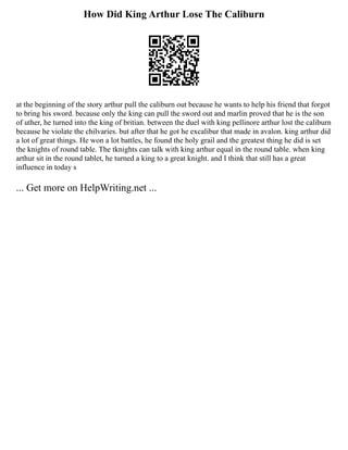 How Did King Arthur Lose The Caliburn
at the beginning of the story arthur pull the caliburn out because he wants to help his friend that forgot
to bring his sword. because only the king can pull the sword out and marlin proved that he is the son
of uther, he turned into the king of britian. between the duel with king pellinore arthur lost the caliburn
because he violate the chilvaries. but after that he got he excalibur that made in avalon. king arthur did
a lot of great things. He won a lot battles, he found the holy grail and the greatest thing he did is set
the knights of round table. The tknights can talk with king arthur equal in the round table. when king
arthur sit in the round tablet, he turned a king to a great knight. and I think that still has a great
influence in today s
... Get more on HelpWriting.net ...
 