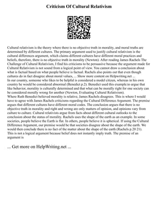 Criticism Of Cultural Relativism
Cultural relativism is the theory where there is no objective truth in morality, and moral truths are
determined by different cultures. The primary argument used to justify cultural relativism is the
cultural differences argument, which claims different cultures have different moral practices and
beliefs, therefore, there is no objective truth in morality (Newton). After reading James Rachels The
Challenge of Cultural Relativism, I find his criticisms to be persuasive because the argument made for
Cultural Relativism is not sound from a logical point of view. You cannot draw a conclusion about
what is factual based on what people believe is factual. Rachels also points out that even though
cultures do in fact disagree about moral values, ... Show more content on Helpwriting.net ...
In our country, someone who likes to be helpful is considered a model citizen, whereas in his own
country he would be considered abnormal (Benedict p.2). Benedict used this example.to argue that
like behavior, morality is culturally determined and that what can be morally right for one society can
be considered morally wrong for another (Newton, Evaluating Cultural Relativism).
Where Ruth Benedict believed morality is relative, James Rachels disagrees. This is where I would
have to agree with James Rachels criticisms regarding the Cultural Difference Argument. The premise
argues that different cultures have different moral codes. The conclusion argues that there is no
objective truth in morality and right and wrong are only matters of opinion, and opinions vary from
culture to culture. Cultural relativists argue from facts about different cultural outlooks to the
conclusion about the status of morality. Rachels uses the shape of the earth as an example. In some
societies, people believe the Earth is flat. In others, people believe it is spherical. If using the Cultural
Difference Argument, our premise would be that societies disagree about the shape of the earth. We
would then conclude there is no fact of the matter about the shape of the earth (Rachels p.20 21).
This is not a logical argument because belief does not instantly imply truth. The premise of an
argument is
... Get more on HelpWriting.net ...
 