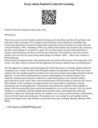 Essay about Student-Centered Learning
Student Centered Learning missing works cited
Definition(s)
There are several ways that student centered learning can be described, and they all lead back to the
same basic idea, the student. First, student centered learning can be defined as a discipline that
involves the interaction of a team of students that experience creative learning to be used in the real
world (Thornburg, 1995). Thornburg (1995) also mention that students are essential to the classroom,
just like a team member is essential to a game. He says that teachers are part of the definition of
student centered learning, but they are not the main attraction. The students are the focus, and the
teacher is the one who can assist among small groups of students. Eaton ... Show more content on
Helpwriting.net ...
Research and development helps with predicting the cost and the effectiveness of the approach on the
system. The idea is that the research and development will increase students future accomplishment.
The first approach of student centered learning that will be discussed is a teaching method called the
Learning Cycle. A study was done with fifth grade students learning about sound. There were some
students who were taught using the Learning Cycle, and some students were taught using the textbook
approach. To see which method produced a greater understanding of sound the students were
randomly selected, and an interview method was used in both groups to see what the students
previously knew about sound. Then, in the instruction part of the procedure an instructor was used in
both methods. In the Learning Cycle approach there were three phases: exploration, concept
introduction and concept application . During these three phases the students worked together in
groups while discussing their ideas and using manipulatives to act out the concepts. Also, the teacher
would act as a facilitator, while the students discussed their ideas, and created more ideas and
situations to figure out. During the lessons, the students were in active control and they could lead the
lesson with their ideas and conclusions. The students were very excited to work together and the
groups encouraged some of the students to share their ideas more willingly (Barman, Barman 1996).
Dinan
... Get more on HelpWriting.net ...
 