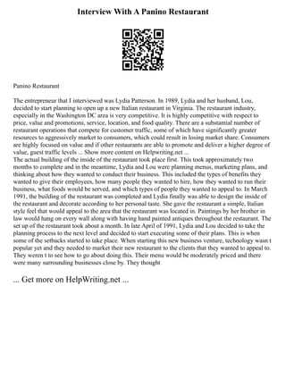 Interview With A Panino Restaurant
Panino Restaurant
The entrepreneur that I interviewed was Lydia Patterson. In 1989, Lydia and her husband, Lou,
decided to start planning to open up a new Italian restaurant in Virginia. The restaurant industry,
especially in the Washington DC area is very competitive. It is highly competitive with respect to
price, value and promotions, service, location, and food quality. There are a substantial number of
restaurant operations that compete for customer traffic, some of which have significantly greater
resources to aggressively market to consumers, which could result in losing market share. Consumers
are highly focused on value and if other restaurants are able to promote and deliver a higher degree of
value, guest traffic levels ... Show more content on Helpwriting.net ...
The actual building of the inside of the restaurant took place first. This took approximately two
months to complete and in the meantime, Lydia and Lou were planning menus, marketing plans, and
thinking about how they wanted to conduct their business. This included the types of benefits they
wanted to give their employees, how many people they wanted to hire, how they wanted to run their
business, what foods would be served, and which types of people they wanted to appeal to. In March
1991, the building of the restaurant was completed and Lydia finally was able to design the inside of
the restaurant and decorate according to her personal taste. She gave the restaurant a simple, Italian
style feel that would appeal to the area that the restaurant was located in. Paintings by her brother in
law would hang on every wall along with having hand painted antiques throughout the restaurant. The
set up of the restaurant took about a month. In late April of 1991, Lydia and Lou decided to take the
planning process to the next level and decided to start executing some of their plans. This is when
some of the setbacks started to take place. When starting this new business venture, technology wasn t
popular yet and they needed to market their new restaurant to the clients that they wanted to appeal to.
They weren t to see how to go about doing this. Their menu would be moderately priced and there
were many surrounding businesses close by. They thought
... Get more on HelpWriting.net ...
 