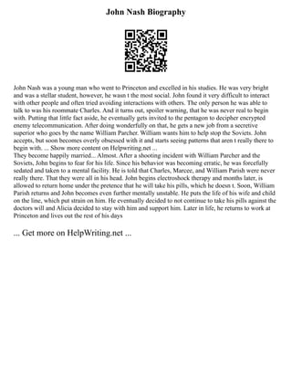 John Nash Biography
John Nash was a young man who went to Princeton and excelled in his studies. He was very bright
and was a stellar student, however, he wasn t the most social. John found it very difficult to interact
with other people and often tried avoiding interactions with others. The only person he was able to
talk to was his roommate Charles. And it turns out, spoiler warning, that he was never real to begin
with. Putting that little fact aside, he eventually gets invited to the pentagon to decipher encrypted
enemy telecommunication. After doing wonderfully on that, he gets a new job from a secretive
superior who goes by the name William Parcher. William wants him to help stop the Soviets. John
accepts, but soon becomes overly obsessed with it and starts seeing patterns that aren t really there to
begin with. ... Show more content on Helpwriting.net ...
They become happily married... Almost. After a shooting incident with William Parcher and the
Soviets, John begins to fear for his life. Since his behavior was becoming erratic, he was forcefully
sedated and taken to a mental facility. He is told that Charles, Marcee, and William Parish were never
really there. That they were all in his head. John begins electroshock therapy and months later, is
allowed to return home under the pretence that he will take his pills, which he doesn t. Soon, William
Parish returns and John becomes even further mentally unstable. He puts the life of his wife and child
on the line, which put strain on him. He eventually decided to not continue to take his pills against the
doctors will and Alicia decided to stay with him and support him. Later in life, he returns to work at
Princeton and lives out the rest of his days
... Get more on HelpWriting.net ...
 