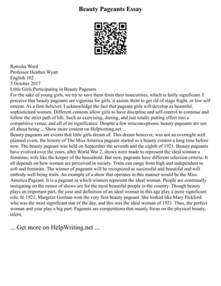Beauty Pageants Essay
Rotosha Word
Professor Heather Wyatt
English 102
5 October 2017
Little Girls Participating in Beauty Pageants
For the sake of young girls, we try to save them from their insecurities, which is fairly significant. I
perceive that beauty pageants are vigorous for girls, it assists them to get rid of stage fright, or low self
esteem. As a firm believer, I acknowledge the fact that pageant girls will develop as beautiful,
sophisticated women. Different contests allow girls to have discipline and self control to continue and
follow the strict path of life. Such as exercising, dieting, and just totally putting effort into a
competitive venue, and all of its significance. Despite a few misconceptions, beauty pageants are not
all about being ... Show more content on Helpwriting.net ...
Beauty pageants are events that little girls dream of. This dream however, was not an overnight well
planned event, the history of The Miss America pageant started as a beauty contest a long time before
now. The beauty pageant was held on September the seventh and the eighth of 1921. Beauty pageants
have evolved over the years, after World War 2, shows were made to represent the ideal woman a
feminine, wife like the keeper of the household. But now, pageants have different selection criteria. It
all depends on how women are perceived in society. Traits can range from high and independent to
soft and feminine. The winner of pageants will be recognized as successful and beautiful and will
embody well being traits. An example of a show that operates in this manner would be the Miss
America Pageant. It is a pageant in which winners represent the ideal woman. People are continually
instigating on the rumor of shows are for the most beautiful people in the country. Though beauty
plays an important part, the year and definition of an ideal woman in this age play a more significant
role. In 1921, Margeret Gorman won the very first beauty pageant. She looked like Mary Pickford
who was the most significant star of the day, and this was the ideal woman of 1921. Thus, the perfect
woman and year play a big part. Pageants are competitions that mainly focus on the physical beauty,
talent,
... Get more on HelpWriting.net ...
 