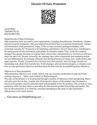 Theories Of Sales Promotion
CHAPTER3
THEORETICAL
BACKGROUND
Rapid Growth of Sales Promotion:
Sales promotion tools are used by most organizations, including manufacturers, distributors, retailers,
and not for profit institutions. They are targeted toward final buyers (consumer promotions), retailers
and wholesalers (trade promotion). Today, in the average consumer packaged company, sales
promotion accounts for 74 percent of all marketing expenditures. Several factors have contributed to
the rapid growth of sales promotion, particularly in consumer market. First, inside the company
manager face greater pressures to increase their current sales, and promotion is viewed as an effective
short run sales tool. Second, externally, the company faces more competition and competing brands
are less differentiated. Increasingly efficiency has declined because of rising costs, media clutter, and
legal restraints. Finally, consumers have become more deal oriented, and ever larger retailers are
demanding more deals from manufacture. In developing a sales promotion program, a company must
first set sales promotion objectives and then select the best tools for accomplishing these objectives.
Objectives of Sales promotion:
Sales promotion objective vary widely. Sellers may use consumer promotions to urge short term
customer buying or ... Show more content on Helpwriting.net ...
The sales of the product is to be promoted through a number of influences where prospecting. Buyer
and sales meet face to face, it means that all prospective buyers of the product must be attractive
buyers of the product must be attracted urged and persuaded to buy the products. This is done by sales
promotion while has been taken as providing the link between product knowledge and market. The
role of sales promotion is to stimulate consumer purchasing at the point of sales and dealers
effectiveness at the retail channel
... Get more on HelpWriting.net ...
 