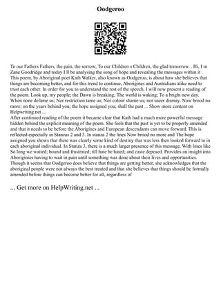 Oodgeroo
To our Fathers Fathers, the pain, the sorrow; To our Children s Children, the glad tomorrow. . Hi, I m
Zane Goodridge and today I ll be analysing the song of hope and revealing the messages within it .
This poem, by Aboriginal poet Kath Walker, also known as Oodgeroo, is about how she believes that
things are becoming better, and for this trend to continue, Aborigines and Australians alike need to
trust each other. In order for you to understand the rest of the speech, I will now present a reading of
the poem. Look up, my people; the Dawn is breaking; The world is waking; To a bright new day.
When none defame us; Nor restriction tame us; Nor colour shame us; nor sneer dismay. Now brood no
more; on the years behind you; the hope assigned you; shall the past ... Show more content on
Helpwriting.net ...
After continued reading of the poem it became clear that Kath had a much more powerful message
hidden behind the explicit meaning of the poem. She feels that the past is yet to be properly amended
and that it needs to be before the Aborigines and European descendants can move forward. This is
reflected especially in Stanzas 2 and 3. In stanza 2 the lines Now brood no more and The hope
assigned you shows that there was clearly some kind of destiny that was less then looked forward to in
each aboriginal individual. In Stanza 3, there is a much larger presence of this message. With lines like
So long we waited; bound and frustrated; till hate be hated; and caste deposed. Provides an insight into
Aboriginies having to wait in pain until something was done about their lives and opportunities.
Though it seems that Oodgeroo does believe that things are getting better, she acknowledges that the
aboriginal people were not always the best treated and that she believes that things should be formally
amended before things can become better for all, regardless of
... Get more on HelpWriting.net ...
 