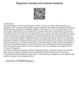 Plagiarism, Cheating And Academic Standards
1. Introduction
The demonstration of showing the thoughts of others as your own without referencing known as
plagiarism. This is cheating and degrades academic standards. One of the most important contributing
factors that make plagiarism a worldwide problem is the simple access to web assets, where all the
investigative papers and reports are effectively accessible. It has been evaluated that plagiarism has
always been an area of interest for both administrators and teachers when they want efforts of students
in order to reflect the learning consequences. On the other hand, the web is anything but difficult to
access to practically boundless composed material on each possible subject, suspicion of understudy
copying has started to influence educators at all levels with the advent of the internet. The thought of
the center estimations of scholarly respectability is the part of greater image of individual integrity at
the heart of the plagiarism debate. A link between their values and plagiarism from the students has
been observed from past articles. However, plagiarism is an ever increasing issue (Appiah, 2016).
2. Causes of Plagiarism
The causes of plagiarism include insufficient languages abilities, an absence of talents for utilizing
data, newness to western scholarly societies and burden to attain education marks. It has been
evaluated from different approaches that student s understandings of plagiarism are provided through
academic integrity. In fact, students did not
... Get more on HelpWriting.net ...
 