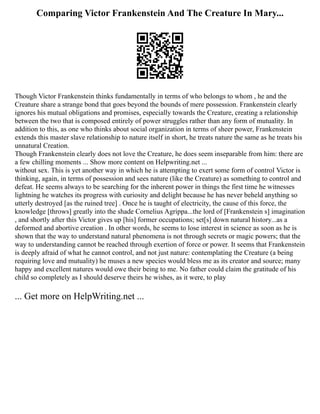 Comparing Victor Frankenstein And The Creature In Mary...
Though Victor Frankenstein thinks fundamentally in terms of who belongs to whom , he and the
Creature share a strange bond that goes beyond the bounds of mere possession. Frankenstein clearly
ignores his mutual obligations and promises, especially towards the Creature, creating a relationship
between the two that is composed entirely of power struggles rather than any form of mutuality. In
addition to this, as one who thinks about social organization in terms of sheer power, Frankenstein
extends this master slave relationship to nature itself in short, he treats nature the same as he treats his
unnatural Creation.
Though Frankenstein clearly does not love the Creature, he does seem inseparable from him: there are
a few chilling moments ... Show more content on Helpwriting.net ...
without sex. This is yet another way in which he is attempting to exert some form of control Victor is
thinking, again, in terms of possession and sees nature (like the Creature) as something to control and
defeat. He seems always to be searching for the inherent power in things the first time he witnesses
lightning he watches its progress with curiosity and delight because he has never beheld anything so
utterly destroyed [as the ruined tree] . Once he is taught of electricity, the cause of this force, the
knowledge [throws] greatly into the shade Cornelius Agrippa...the lord of [Frankenstein s] imagination
, and shortly after this Victor gives up [his] former occupations; set[s] down natural history...as a
deformed and abortive creation . In other words, he seems to lose interest in science as soon as he is
shown that the way to understand natural phenomena is not through secrets or magic powers; that the
way to understanding cannot be reached through exertion of force or power. It seems that Frankenstein
is deeply afraid of what he cannot control, and not just nature: contemplating the Creature (a being
requiring love and mutuality) he muses a new species would bless me as its creator and source; many
happy and excellent natures would owe their being to me. No father could claim the gratitude of his
child so completely as I should deserve theirs he wishes, as it were, to play
... Get more on HelpWriting.net ...
 