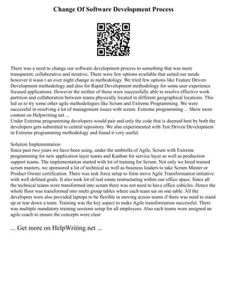 Change Of Software Development Process
There was a need to change our software development process to something that was more
transparent, collaborative and iterative. There were few options available that suited our needs
however it wasn t an over night change in methodology. We tried few options like Feature Driven
Development methodology and also for Rapid Development methodology for some user experience
focused applications. However the neither of those were successfully able to resolve effective work
partition and collaboration between teams physically located in different geographical locations. This
led us to try some other agile methodologies like Scrum and Extreme Programming. We were
successful in resolving a lot of management issues with scrum. Extreme programming ... Show more
content on Helpwriting.net ...
Under Extreme programming developers would pair and only the code that is deemed best by both the
developers gets submitted to central repository. We also experimented with Test Driven Development
in Extreme programming methodology and found it very useful.
Solution Implementation
Since past two years we have been using, under the umbrella of Agile, Scrum with Extreme
programming for new application layer teams and Kanban for service layer as well as production
support teams. The implementation started with lot of training for Scrum. Not only we hired trained
scrum masters, we sponsored a lot of technical as well as business leaders to take Scrum Master or
Product Owner certification. There was task force setup to form move Agile Transformation initiative
with well defined goals. It also took lot of real estate restructuring within our office space. Since all
the technical teams were transformed into scrum there was not need to have office cubicles. Hence the
whole floor was transformed into multi group tables where each team sat on one table. All the
developers were also provided laptops to be flexible in moving across teams if there was need to stand
up or tear down a team. Training was the key aspect to make Agile transformation successful. There
was multiple mandatory training sessions setup for all employees. Also each teams were assigned an
agile coach to ensure the concepts were clear
... Get more on HelpWriting.net ...
 