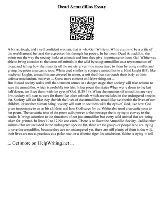 Dead Armadillos Essay
A brave, tough, and a self confident woman, that is who Gail White is. White claims to be a critic of
the world around her and she expresses this through her poetry. In her poem Dead Armadillos, she
points out the way the society looks at animals and how they give importance to them. Gail White was
able to bring attention to the status of animals in the wild by using armadillos as a representation of
them, and telling how the majority of the society gives little importance to them by using similes and
giving the poem a sarcastic tone. White used similes to compare armadillos to a blind knight (l.9), like
medieval knights, armadillos are covered in armor, a soft shell that surrounds their body as their
defense mechanism, but even ... Show more content on Helpwriting.net ...
But instead society waits until the situation comes to a danger stage, then society will take actions to
save the armadillos, which is probably too late. In her poem she states When we re down to the last
half dozen, we ll see them with the eyes of God. (l.18 19). When the numbers of armadillos are very
low, society will start to care for them like other animals which are included in the endangered species
list. Society will act like they cherish the lives of the armadillos, much like we cherish the lives of our
children, or another human being, society will start to see them with the eyes of God, like how God
gives importance to us as his children and how God cares for us. White also used a sarcastic tone to
her poem. The sarcastic tone of the poem adds power to the message she is trying to convey to the
reader. It brings attention to the situations of not just armadillos but every wild animal that are being
taken for granted. In lines 10 to 12 No one cares. There is no Save the Armadillo Society. Unlike other
animals that are included in the endangered species list, there are no groups or people who are trying
to save the armadillos, because they are not endangered yet, there are still plenty of them in the wild,
their lives are not as precious as a polar bear, or a siberian tiger. In conclusion, White is trying to tell
... Get more on HelpWriting.net ...
 
