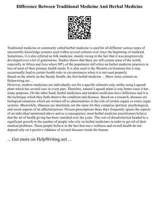 Difference Between Traditional Medicine And Herbal Medicine
Traditional medicine or commonly called herbal medicine is used for all different various types of
unscientific knowledge systems used within several cultures ever since the beginning of mankind.
Sometimes, it is also referred as folk medicine, mainly owing to the fact that it was progressively
developed over a lot of generations. Studies shows that there are still certain areas of the world,
especially in Africa and Asia where 80% of the population still relies on herbal medicine practices in
lieu of most of their primary health needs. It is also used in the Western civilizations but it may
occasionally lead to certain health risks in circumstances when it is not used properly.
Based on the article on the Steady Health, the first herbal medicine ... Show more content on
Helpwriting.net ...
However, modern medicines are individually use for a specific ailments only unlike using Lagundi
plant which has several uses in every part. Therefore, natural Lagundi plant is way better since it has
many purposes. On the other hand, herbal medicines and modern medicines have difference and it is
the technique which they both observe the condition and diseases. Based on a research, diseases are
biological situations which are written off as abnormalities in the role of certain organs or entire organ
systems. Meanwhile, illnesses are absolutely not the same for they comprise spiritual, psychological,
and social aspects of an affected person. Present prescriptions these days frequently ignore the aspects
of an individual mentioned above and as a consequence, most herbal medicine practitioners believe
that the art of health giving has been vanished over the years. This sort of dissatisfaction headed to a
significant growth in the number of people who rely on herbal medicines in order to get rid of their
medical problems. These people believe in the fact that one s wellness and overall health do not
depend only on a positive riddance of several diseases inside the human
... Get more on HelpWriting.net ...
 