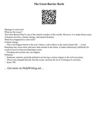 The Great Barrier Reefs
Damage to coral reefs
What are the issues?
The Great Barrier Reef is one of the natural wonders of the worlds. However, it is under threat cause
of human activities, climate change, and natural disasters.
What have happened to coral reefs?
Climate change:
 This is the biggest threat to the reef s future, it also effects to the entire human life.  Coral
bleaching may occur more and more than normal in the future. It makes laboriously (difficult) for
corals to recover between bleaching events.
 Flooding and cyclone also can happen.
Pollution:
 Sediment, nutrient, pesticide pollution are having a serious impact to the reef ecosystem.
 These toxic dumped directly into the ocean, increase the level of nitrogen in seawater.
 Some 700
... Get more on HelpWriting.net ...
 