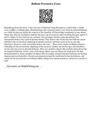 Balloon Persuasive Essay
Meandering down the street, a man sees tons of balloons being liberated on a small child s, maybe
even a toddler s, birthday party. Remembering what a pleasure parties were when he released balloons
as a child, he does not realize the veracity of this situation. All knowledge considered, no one should
blame him; after all, the balloon industry has put a cap on everyone and everything that goes against it
and it s habits. In fact, balloons are common, and seemingly harmless party decorations, but
innumerable believe they need to become banned. They believe this for the fact that balloons can be
harmful to the environment, depleting of natural resources, and there seems to be no real safe
alternative. However, some researchers believe the exact ... Show more content on Helpwriting.net ...
Unhealthy for the environment, depleting of the resources needed, and not having a safe alternative
are the only true ways to describe balloons. There are countless objects that could be released into the
air instead of balloons, in fact, some of the flying objects you can release are much more fun than
releasing balloons. Some examples of objects that are usually released instead of balloons are floating
lanterns and even butterflies. Overall, governments around the world need to ban the balloons, and
mainly for the fact that they are killing wildlife, taking away natural resources, and do not even have a
safer
... Get more on HelpWriting.net ...
 