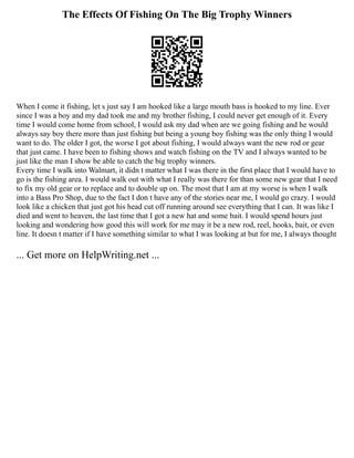 The Effects Of Fishing On The Big Trophy Winners
When I come it fishing, let s just say I am hooked like a large mouth bass is hooked to my line. Ever
since I was a boy and my dad took me and my brother fishing, I could never get enough of it. Every
time I would come home from school, I would ask my dad when are we going fishing and he would
always say boy there more than just fishing but being a young boy fishing was the only thing I would
want to do. The older I got, the worse I got about fishing, I would always want the new rod or gear
that just came. I have been to fishing shows and watch fishing on the TV and I always wanted to be
just like the man I show be able to catch the big trophy winners.
Every time I walk into Walmart, it didn t matter what I was there in the first place that I would have to
go is the fishing area. I would walk out with what I really was there for than some new gear that I need
to fix my old gear or to replace and to double up on. The most that I am at my worse is when I walk
into a Bass Pro Shop, due to the fact I don t have any of the stories near me, I would go crazy. I would
look like a chicken that just got his head cut off running around see everything that I can. It was like I
died and went to heaven, the last time that I got a new hat and some bait. I would spend hours just
looking and wondering how good this will work for me may it be a new rod, reel, hooks, bait, or even
line. It doesn t matter if I have something similar to what I was looking at but for me, I always thought
... Get more on HelpWriting.net ...
 