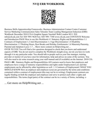 NVQ ERR WORKBOOK
Business Skills Apprenticeship Frameworks: Business Administration Contact Centre Customer
Service Marketing Communication Sales Telesales Team Leading Management Induction (ERR)
Workbook December 2010 CfA 6 Graphite Square Vauxhall Walk London SE11 5EE
info@cfa.uk.com Tel: 020 7091 9620 Fax: 020 7091 7340 www.cfa.uk.com CONTENTS Welcome
and Introduction PAGE How to use this Workbook 4 1 Statutory Rights and Responsibilities 1.1
Contracts of Employment 1.2 Anti Discrimination 1.3 Age Discrimination 1.4 Disability
Discrimination 1.5 Working Hours, Rest Breaks and Holiday Entitlements 1.6 Maternity/Paternity,
Parental and Adoption Leave 1.7 ... Show more content on Helpwriting.net ...
OVER TO YOU You will find a few questions designed to check that you know and understand
aspects of ERR. You do not need to complete the Workbook straight away, nor do you have to work
through it in any particular order. You should talk to people such as your line manager, training
provider or mentor (if you have one) for information, help and advice on some of the sections. You
will also need to do some research using your staff manual and (if available) on the Internet. 2010 CfA
PAGE 4 1. Statutory Rights and Responsibilities All Learners need to know that employers and
employees have a range of statutory responsibilities and rights under Employment Law and that
employment can be affected by other legislation as well. 1.1 Contracts of Employment1 WHAT YOU
SHOULD KNOW How an employer and employee (you) are governed by the terms and conditions
contained within a contract of employment (this may not be in writing). Employment contracts are
legally binding on both the employer and employee and serve to protect each other s rights and
responsibilities. The terms (legal parts) of the contract can be in a variety of forms, including: o
... Get more on HelpWriting.net ...
 