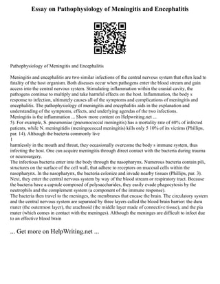 Essay on Pathophysiology of Meningitis and Encephalitis
Pathophysiology of Meningitis and Encephalitis
Meningitis and encephalitis are two similar infections of the central nervous system that often lead to
fatality of the host organism. Both diseases occur when pathogens enter the blood stream and gain
access into the central nervous system. Stimulating inflammation within the cranial cavity, the
pathogens continue to multiply and take harmful effects on the host. Inflammation, the body s
response to infection, ultimately causes all of the symptoms and complications of meningitis and
encephalitis. The pathophysiology of meningitis and encephalitis aids in the explanation and
understanding of the symptoms, effects, and underlying agendas of the two infections.
Meningitis is the inflammation ... Show more content on Helpwriting.net ...
5). For example, S. pneumoniae (pneumococcal meningitis) has a mortality rate of 40% of infected
patients, while N. meningitidis (meningococcal meningitis) kills only 5 10% of its victims (Phillips,
par. 14). Although the bacteria commonly live
1
harmlessly in the mouth and throat, they occasionally overcome the body s immune system, thus
infecting the host. One can acquire meningitis through direct contact with the bacteria during trauma
or neurosurgery.
The infectious bacteria enter into the body through the nasopharynx. Numerous bacteria contain pili,
structures on the surface of the cell wall, that adhere to receptors on mucosal cells within the
nasopharynx. In the nasopharynx, the bacteria colonize and invade nearby tissues (Phillips, par. 3).
Next, they enter the central nervous system by way of the blood stream or respiratory tract. Because
the bacteria have a capsule composed of polysaccharides, they easily evade phagocytosis by the
neutrophils and the complement system (a component of the immune response).
The bacteria then travel to the meninges, the membranes that encase the brain. The circulatory system
and the central nervous system are separated by three layers called the blood brain barrier: the dura
mater (the outermost layer), the arachnoid (the middle layer made of connective tissue), and the pia
mater (which comes in contact with the meninges). Although the meninges are difficult to infect due
to an effective blood brain
... Get more on HelpWriting.net ...
 